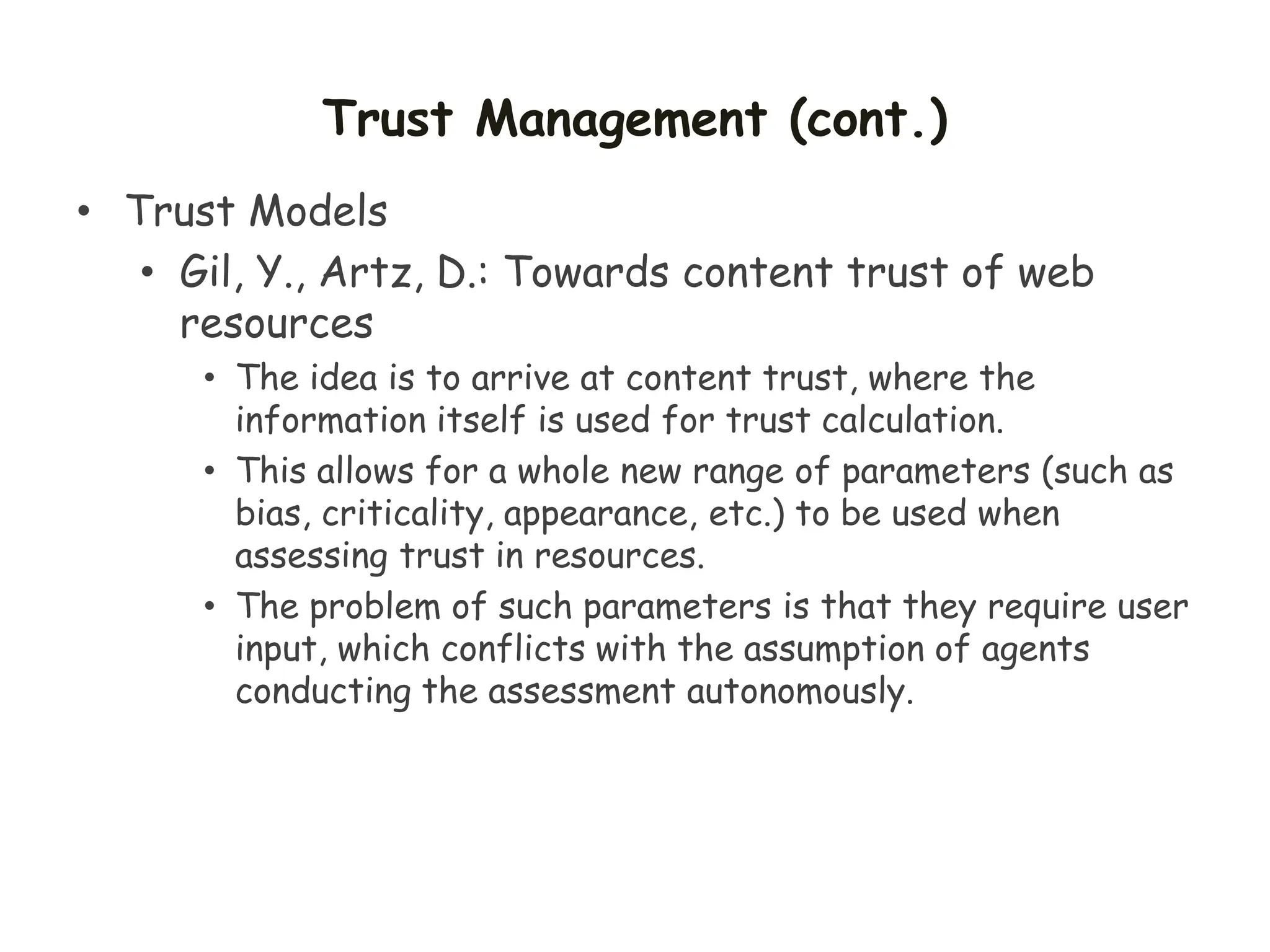 Trust Management (cont.)
• Trust Models
• Gil, Y., Artz, D.: Towards content trust of web
resources
• The idea is to arrive at content trust, where the
information itself is used for trust calculation.
• This allows for a whole new range of parameters (such as
bias, criticality, appearance, etc.) to be used when
assessing trust in resources.
• The problem of such parameters is that they require user
input, which conflicts with the assumption of agents
conducting the assessment autonomously.
 