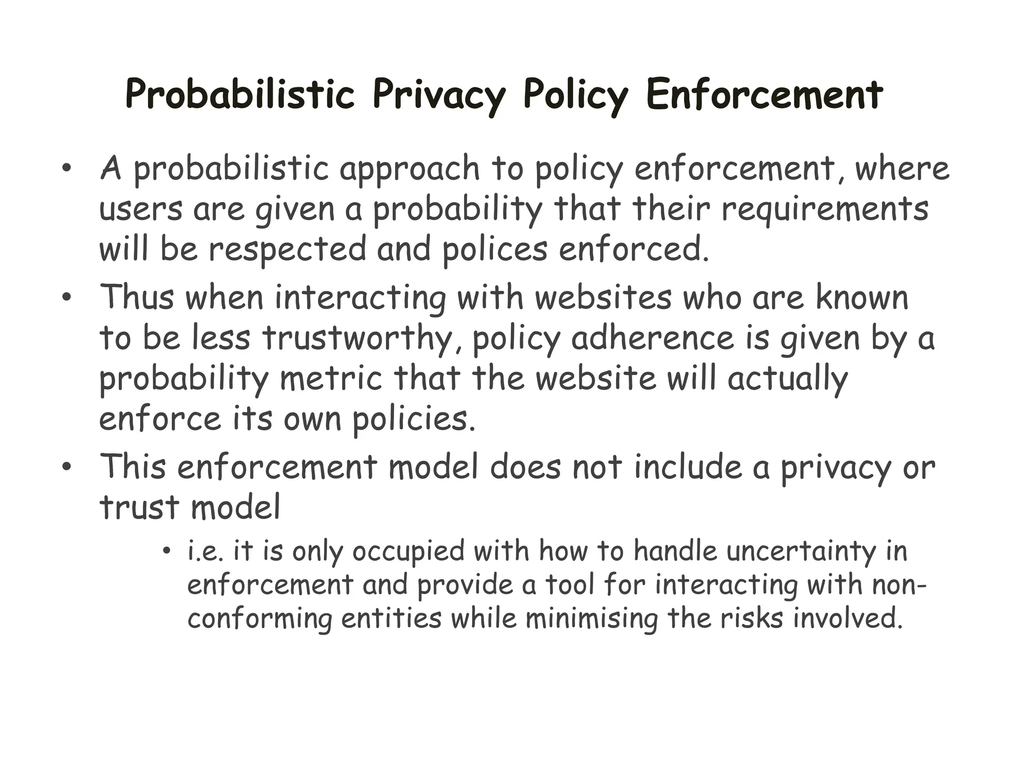Probabilistic Privacy Policy Enforcement
• A probabilistic approach to policy enforcement, where
users are given a probability that their requirements
will be respected and polices enforced.
• Thus when interacting with websites who are known
to be less trustworthy, policy adherence is given by a
probability metric that the website will actually
enforce its own policies.
• This enforcement model does not include a privacy or
trust model
• i.e. it is only occupied with how to handle uncertainty in
enforcement and provide a tool for interacting with non-
conforming entities while minimising the risks involved.
 