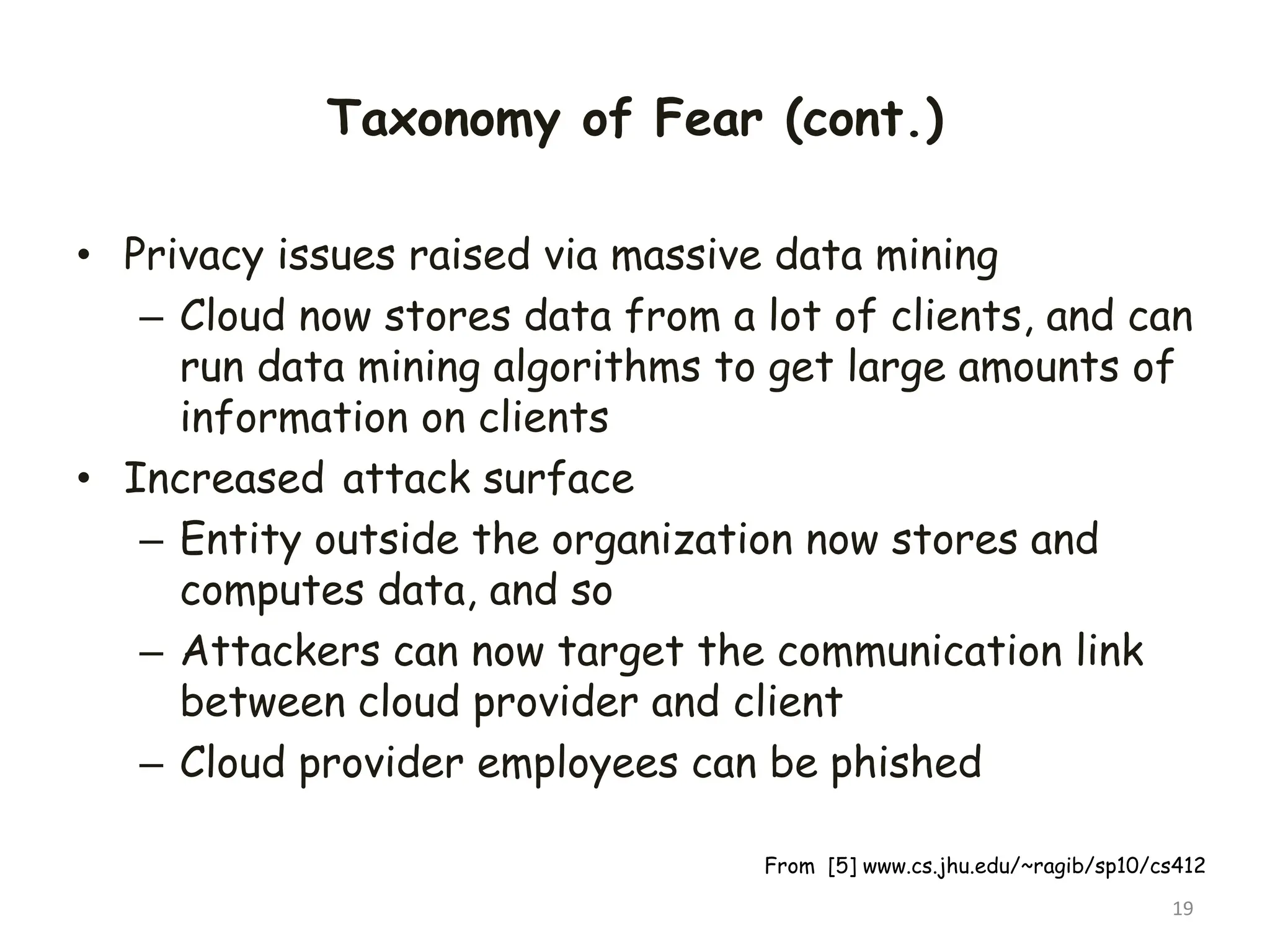 Taxonomy of Fear (cont.)
• Privacy issues raised via massive data mining
– Cloud now stores data from a lot of clients, and can
run data mining algorithms to get large amounts of
information on clients
• Increased attack surface
– Entity outside the organization now stores and
computes data, and so
– Attackers can now target the communication link
between cloud provider and client
– Cloud provider employees can be phished
19
From [5] www.cs.jhu.edu/~ragib/sp10/cs412
 
