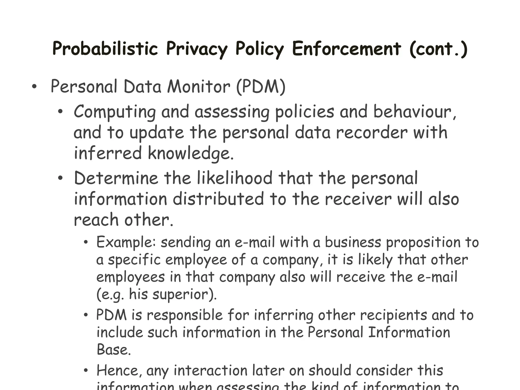 Probabilistic Privacy Policy Enforcement (cont.)
• Personal Data Monitor (PDM)
• Computing and assessing policies and behaviour,
and to update the personal data recorder with
inferred knowledge.
• Determine the likelihood that the personal
information distributed to the receiver will also
reach other.
• Example: sending an e-mail with a business proposition to
a specific employee of a company, it is likely that other
employees in that company also will receive the e-mail
(e.g. his superior).
• PDM is responsible for inferring other recipients and to
include such information in the Personal Information
Base.
• Hence, any interaction later on should consider this
 