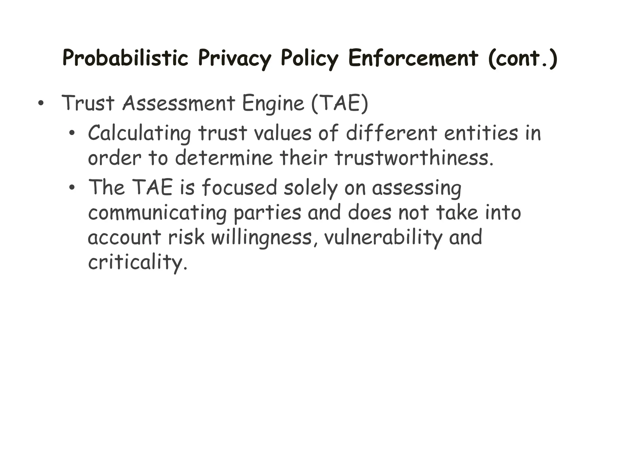 Probabilistic Privacy Policy Enforcement (cont.)
• Trust Assessment Engine (TAE)
• Calculating trust values of different entities in
order to determine their trustworthiness.
• The TAE is focused solely on assessing
communicating parties and does not take into
account risk willingness, vulnerability and
criticality.
 