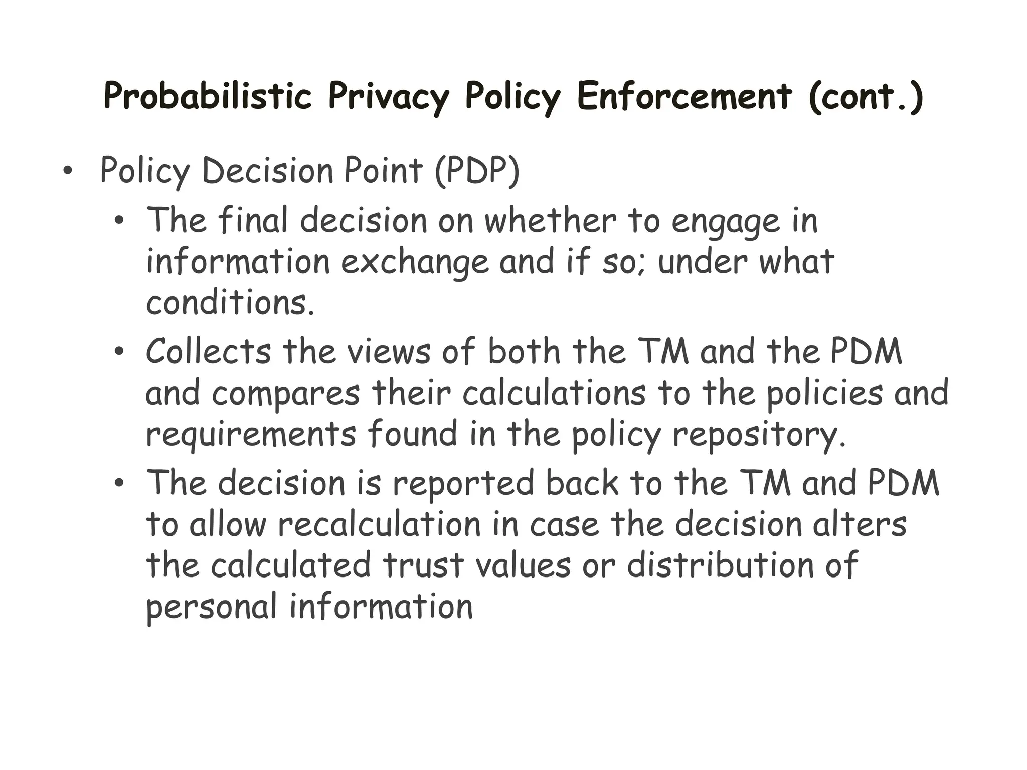 Probabilistic Privacy Policy Enforcement (cont.)
• Policy Decision Point (PDP)
• The final decision on whether to engage in
information exchange and if so; under what
conditions.
• Collects the views of both the TM and the PDM
and compares their calculations to the policies and
requirements found in the policy repository.
• The decision is reported back to the TM and PDM
to allow recalculation in case the decision alters
the calculated trust values or distribution of
personal information
 