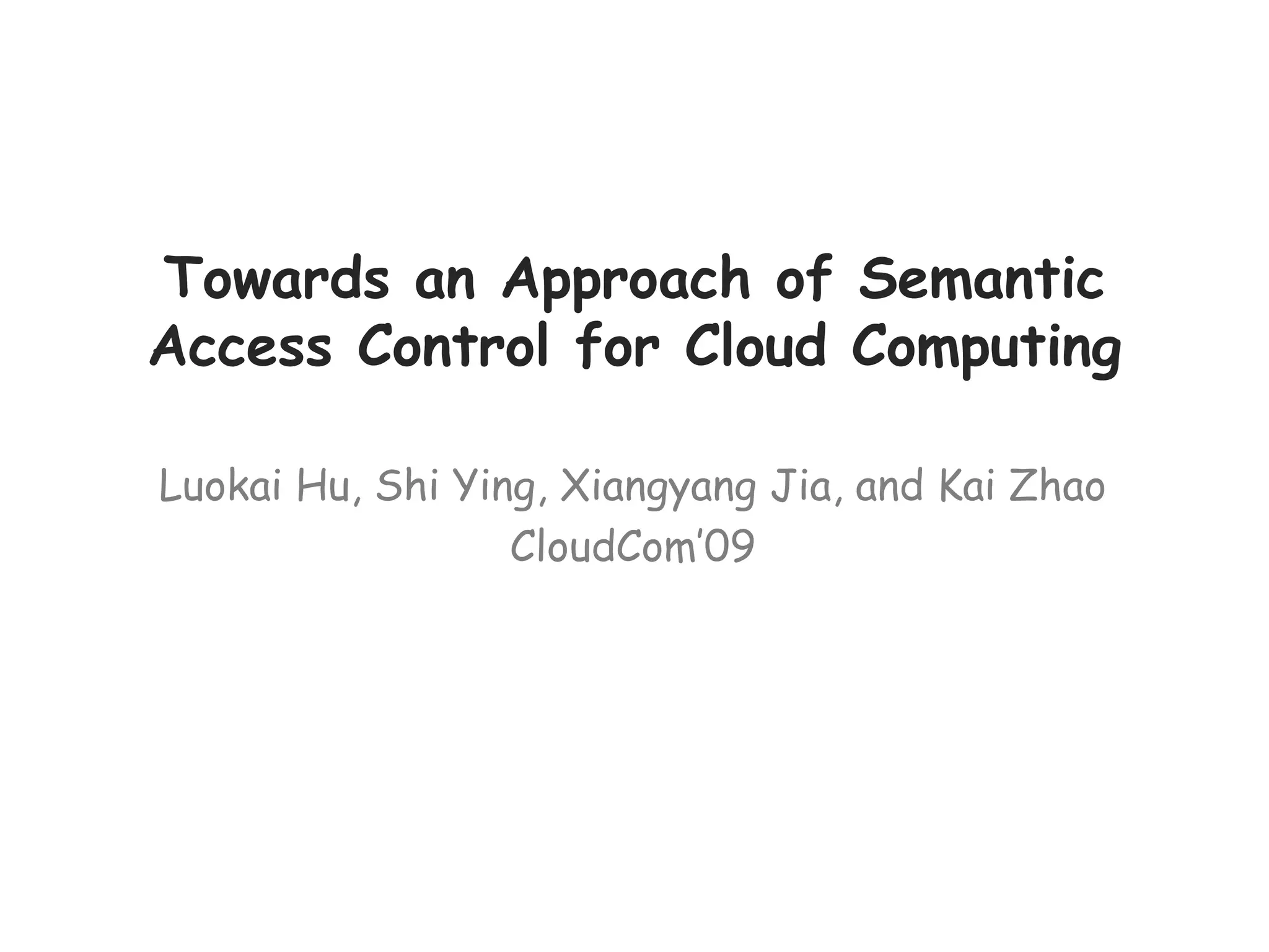Towards an Approach of Semantic
Access Control for Cloud Computing
Luokai Hu, Shi Ying, Xiangyang Jia, and Kai Zhao
CloudCom’09
 