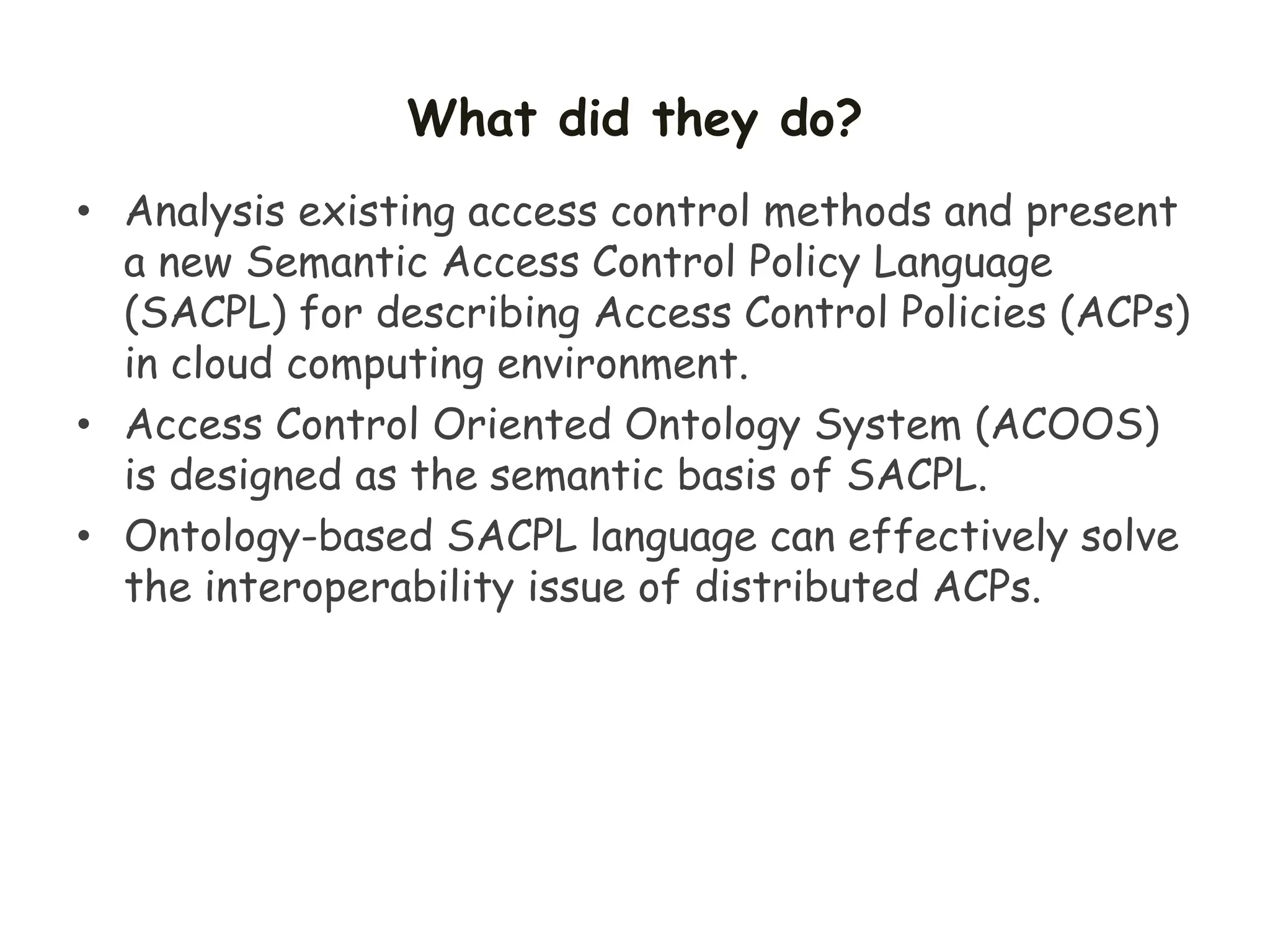 What did they do?
• Analysis existing access control methods and present
a new Semantic Access Control Policy Language
(SACPL) for describing Access Control Policies (ACPs)
in cloud computing environment.
• Access Control Oriented Ontology System (ACOOS)
is designed as the semantic basis of SACPL.
• Ontology-based SACPL language can effectively solve
the interoperability issue of distributed ACPs.
 