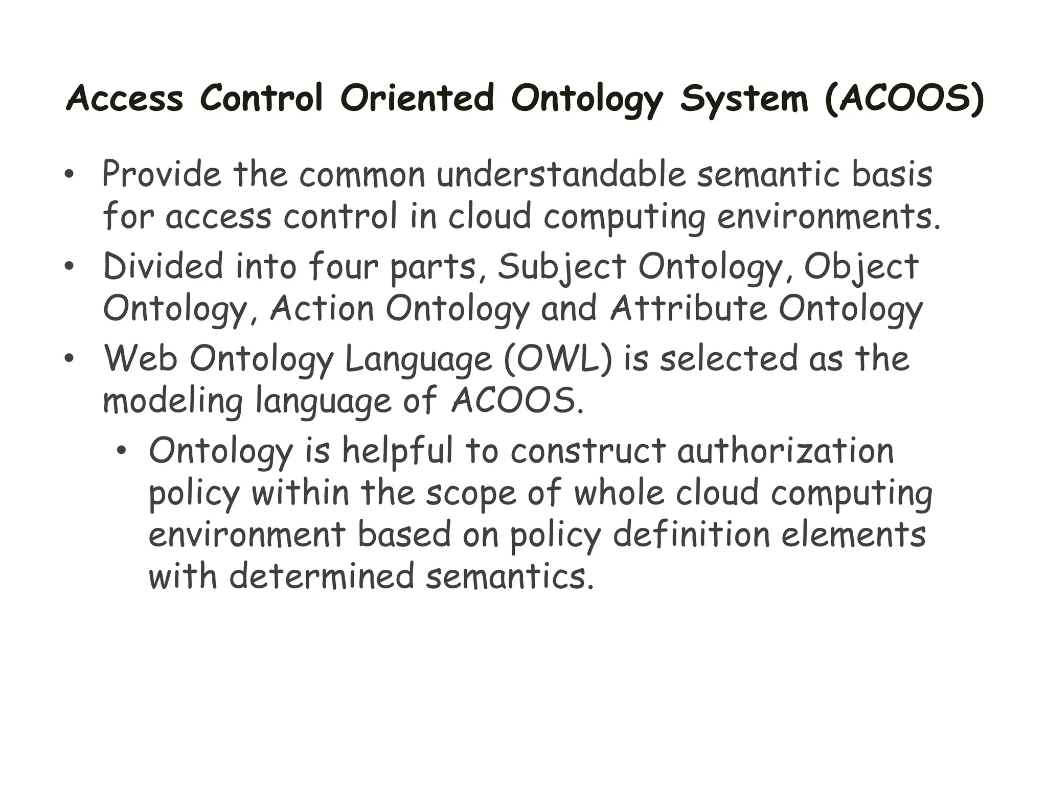 Access Control Oriented Ontology System (ACOOS)
• Provide the common understandable semantic basis
for access control in cloud computing environments.
• Divided into four parts, Subject Ontology, Object
Ontology, Action Ontology and Attribute Ontology
• Web Ontology Language (OWL) is selected as the
modeling language of ACOOS.
• Ontology is helpful to construct authorization
policy within the scope of whole cloud computing
environment based on policy definition elements
with determined semantics.
 