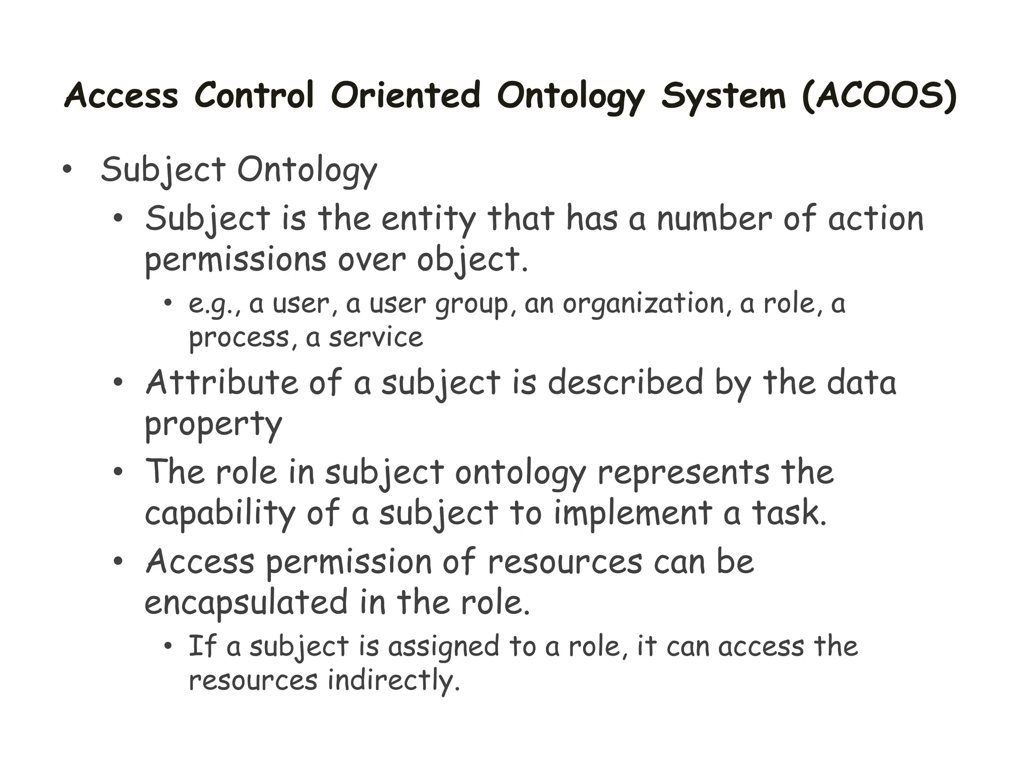 Access Control Oriented Ontology System (ACOOS)
• Subject Ontology
• Subject is the entity that has a number of action
permissions over object.
• e.g., a user, a user group, an organization, a role, a
process, a service
• Attribute of a subject is described by the data
property
• The role in subject ontology represents the
capability of a subject to implement a task.
• Access permission of resources can be
encapsulated in the role.
• If a subject is assigned to a role, it can access the
resources indirectly.
 