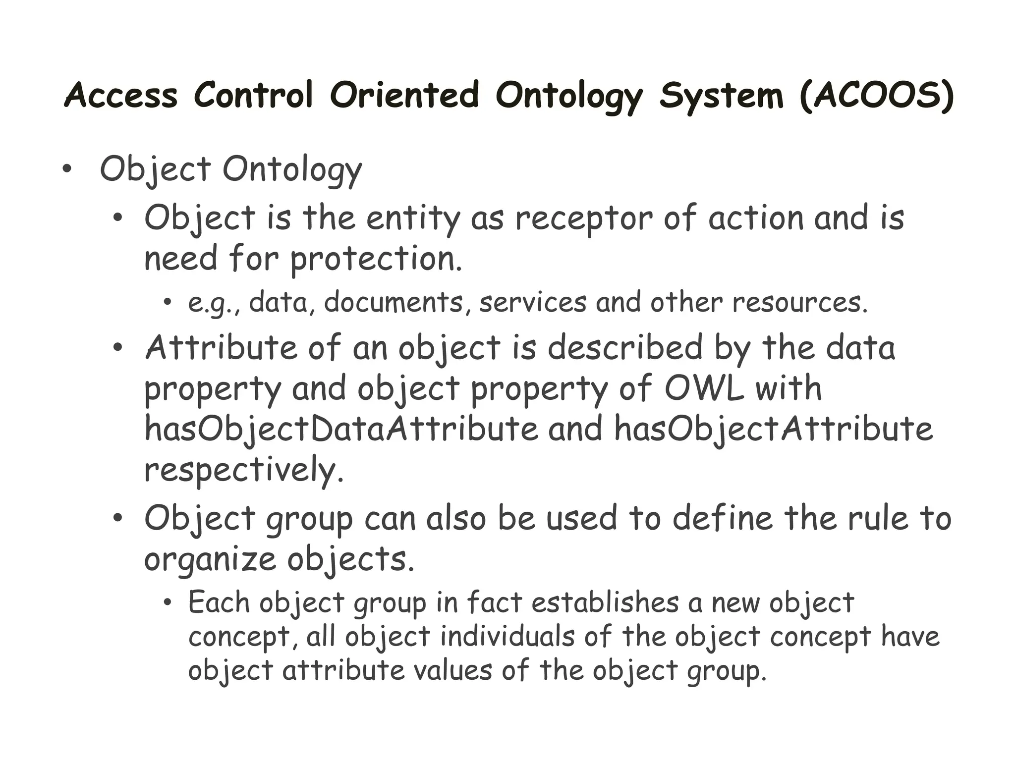 Access Control Oriented Ontology System (ACOOS)
• Object Ontology
• Object is the entity as receptor of action and is
need for protection.
• e.g., data, documents, services and other resources.
• Attribute of an object is described by the data
property and object property of OWL with
hasObjectDataAttribute and hasObjectAttribute
respectively.
• Object group can also be used to define the rule to
organize objects.
• Each object group in fact establishes a new object
concept, all object individuals of the object concept have
object attribute values of the object group.
 