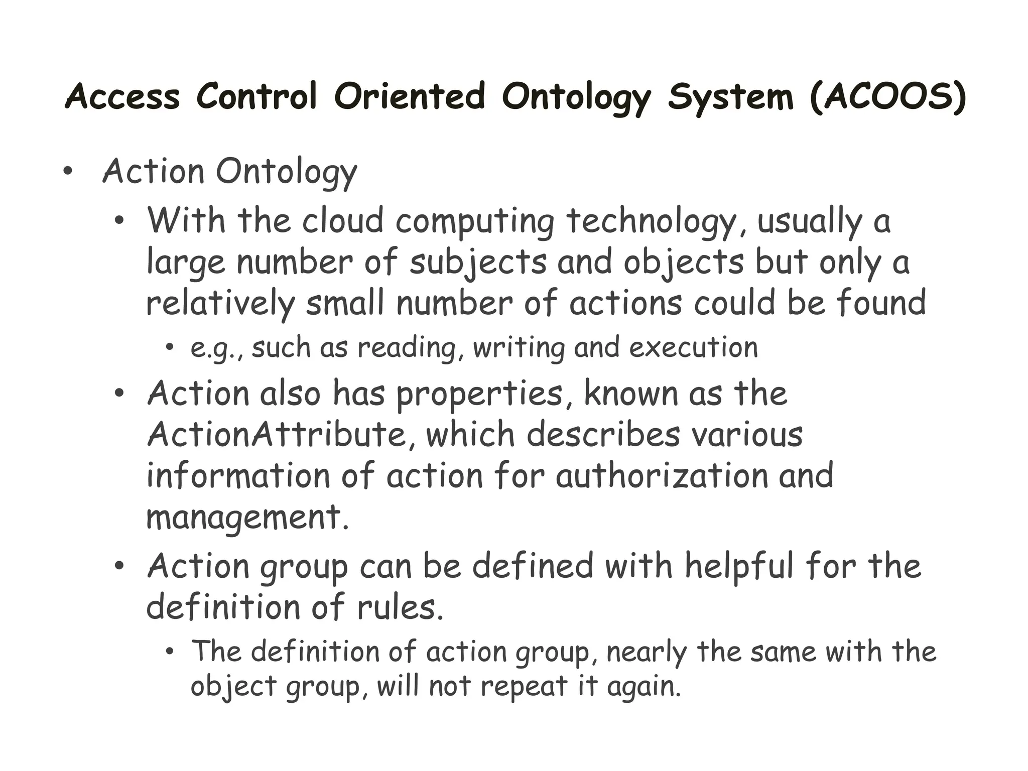 Access Control Oriented Ontology System (ACOOS)
• Action Ontology
• With the cloud computing technology, usually a
large number of subjects and objects but only a
relatively small number of actions could be found
• e.g., such as reading, writing and execution
• Action also has properties, known as the
ActionAttribute, which describes various
information of action for authorization and
management.
• Action group can be defined with helpful for the
definition of rules.
• The definition of action group, nearly the same with the
object group, will not repeat it again.
 