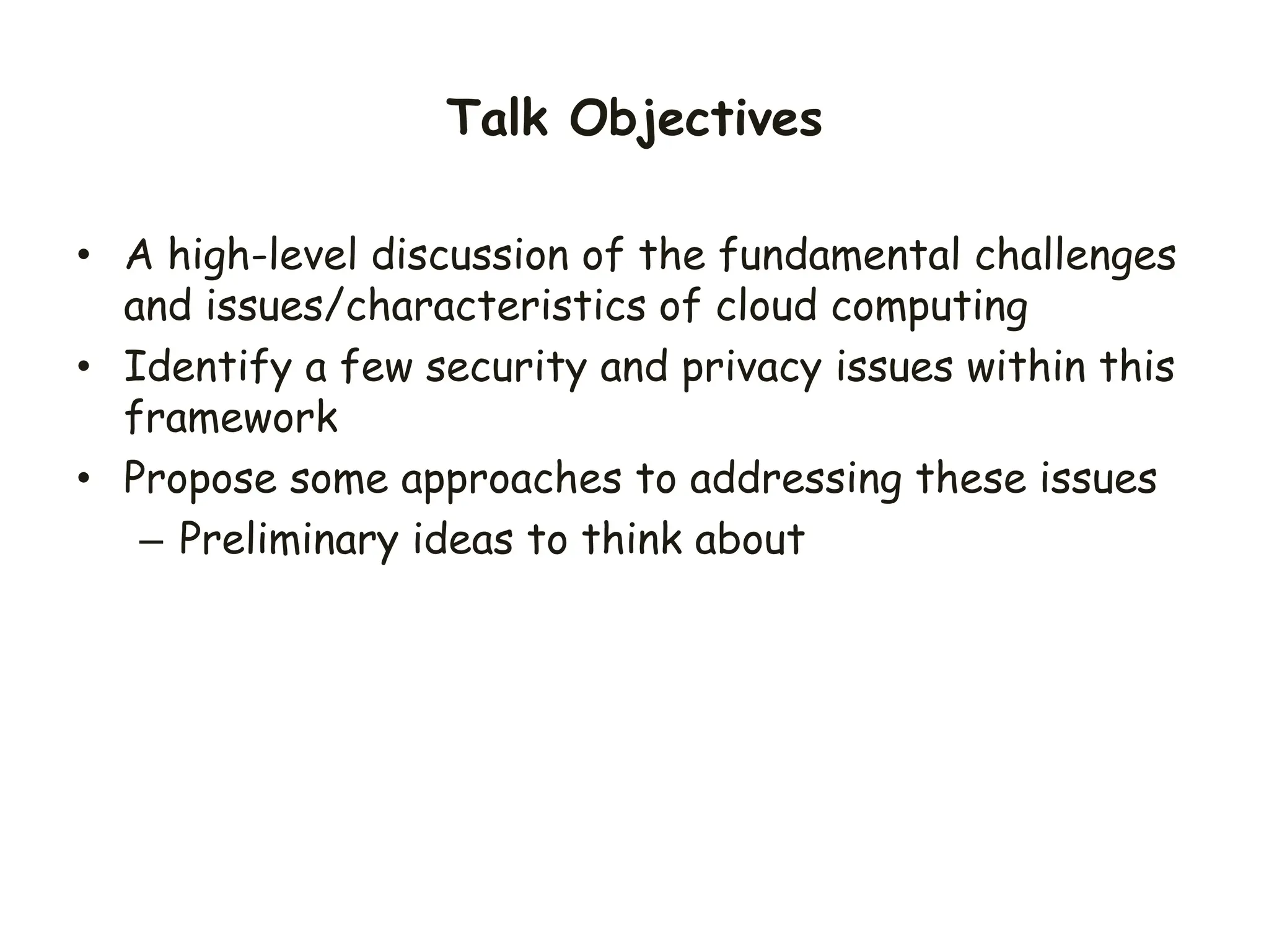 Talk Objectives
• A high-level discussion of the fundamental challenges
and issues/characteristics of cloud computing
• Identify a few security and privacy issues within this
framework
• Propose some approaches to addressing these issues
– Preliminary ideas to think about
 