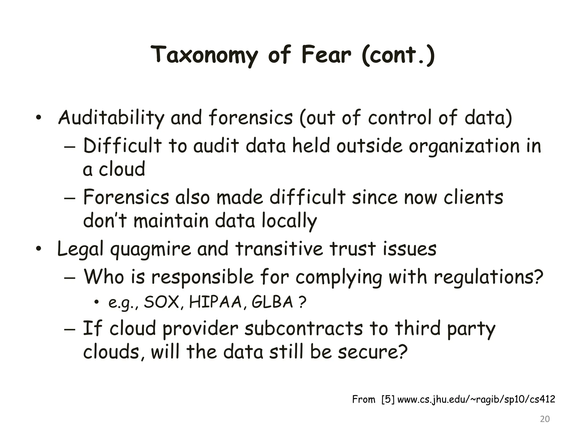 Taxonomy of Fear (cont.)
• Auditability and forensics (out of control of data)
– Difficult to audit data held outside organization in
a cloud
– Forensics also made difficult since now clients
don’t maintain data locally
• Legal quagmire and transitive trust issues
– Who is responsible for complying with regulations?
• e.g., SOX, HIPAA, GLBA ?
– If cloud provider subcontracts to third party
clouds, will the data still be secure?
20
From [5] www.cs.jhu.edu/~ragib/sp10/cs412
 