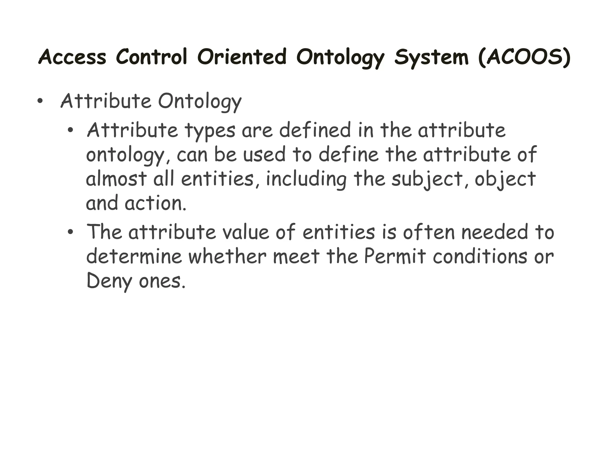 Access Control Oriented Ontology System (ACOOS)
• Attribute Ontology
• Attribute types are defined in the attribute
ontology, can be used to define the attribute of
almost all entities, including the subject, object
and action.
• The attribute value of entities is often needed to
determine whether meet the Permit conditions or
Deny ones.
 