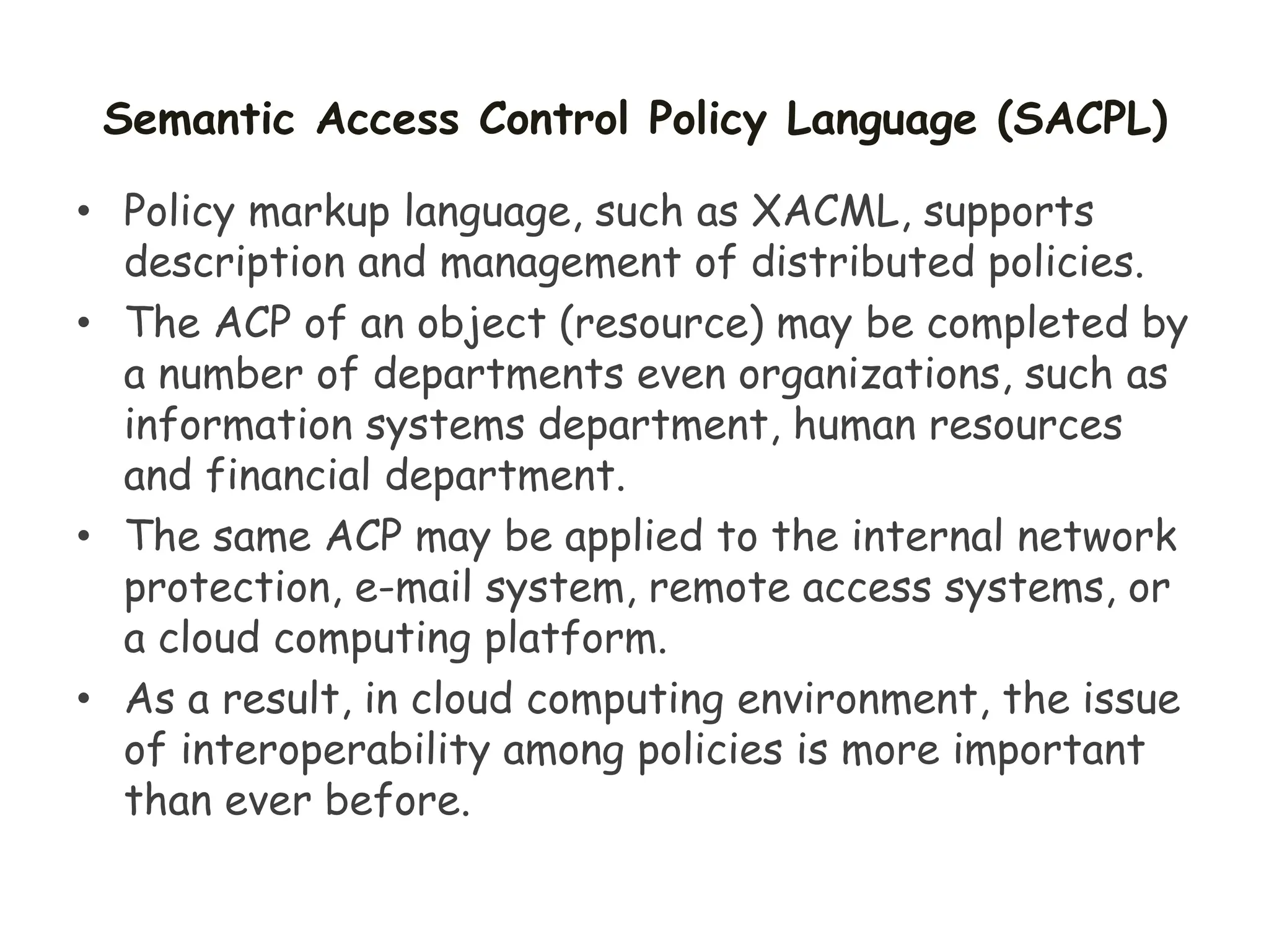 Semantic Access Control Policy Language (SACPL)
• Policy markup language, such as XACML, supports
description and management of distributed policies.
• The ACP of an object (resource) may be completed by
a number of departments even organizations, such as
information systems department, human resources
and financial department.
• The same ACP may be applied to the internal network
protection, e-mail system, remote access systems, or
a cloud computing platform.
• As a result, in cloud computing environment, the issue
of interoperability among policies is more important
than ever before.
 
