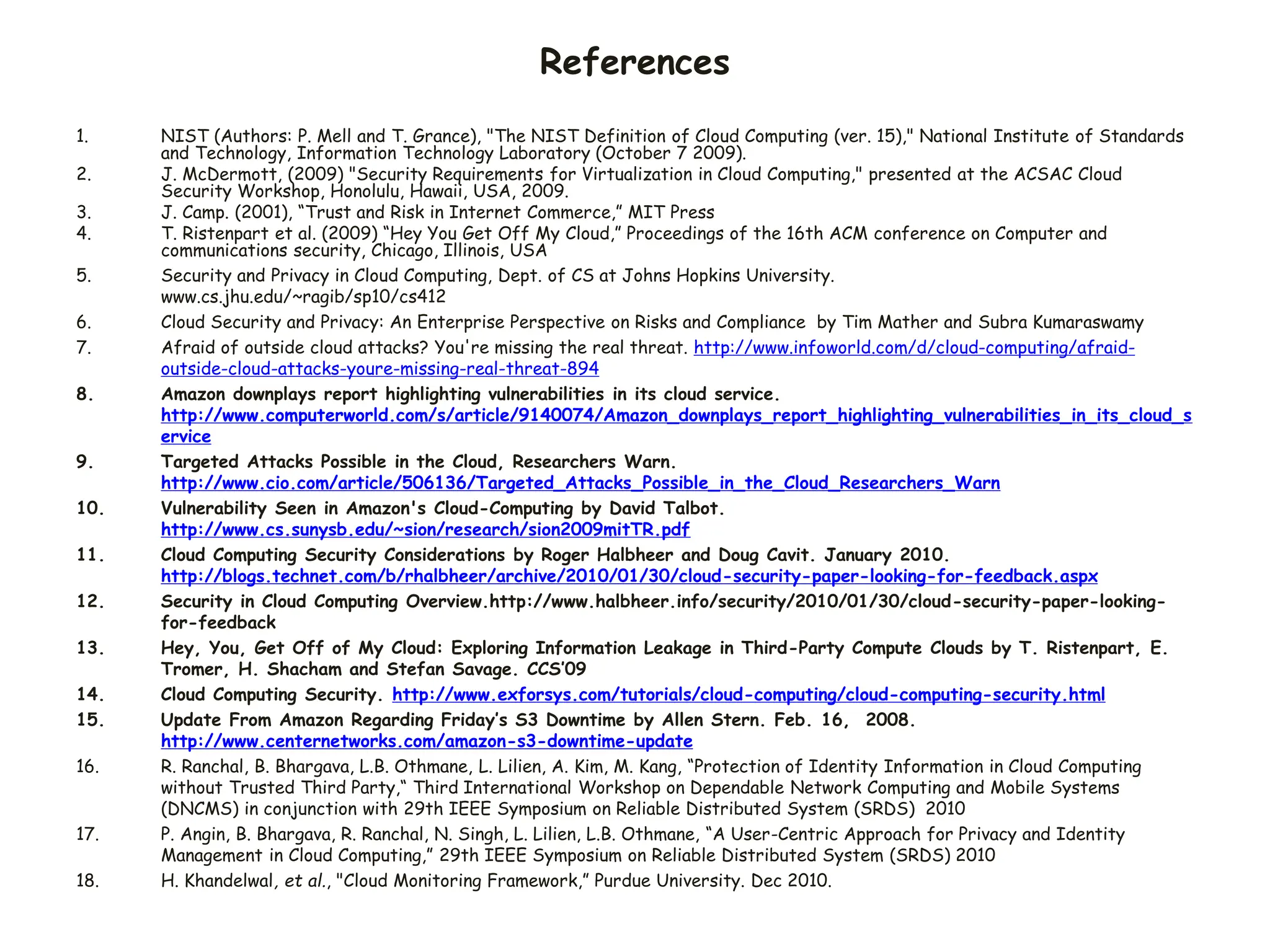 References
1. NIST (Authors: P. Mell and T. Grance), "The NIST Definition of Cloud Computing (ver. 15)," National Institute of Standards
and Technology, Information Technology Laboratory (October 7 2009).
2. J. McDermott, (2009) "Security Requirements for Virtualization in Cloud Computing," presented at the ACSAC Cloud
Security Workshop, Honolulu, Hawaii, USA, 2009.
3. J. Camp. (2001), “Trust and Risk in Internet Commerce,” MIT Press
4. T. Ristenpart et al. (2009) “Hey You Get Off My Cloud,” Proceedings of the 16th ACM conference on Computer and
communications security, Chicago, Illinois, USA
5. Security and Privacy in Cloud Computing, Dept. of CS at Johns Hopkins University.
www.cs.jhu.edu/~ragib/sp10/cs412
6. Cloud Security and Privacy: An Enterprise Perspective on Risks and Compliance by Tim Mather and Subra Kumaraswamy
7. Afraid of outside cloud attacks? You're missing the real threat. http://www.infoworld.com/d/cloud-computing/afraid-
outside-cloud-attacks-youre-missing-real-threat-894
8. Amazon downplays report highlighting vulnerabilities in its cloud service.
http://www.computerworld.com/s/article/9140074/Amazon_downplays_report_highlighting_vulnerabilities_in_its_cloud_s
ervice
9. Targeted Attacks Possible in the Cloud, Researchers Warn.
http://www.cio.com/article/506136/Targeted_Attacks_Possible_in_the_Cloud_Researchers_Warn
10. Vulnerability Seen in Amazon's Cloud-Computing by David Talbot.
http://www.cs.sunysb.edu/~sion/research/sion2009mitTR.pdf
11. Cloud Computing Security Considerations by Roger Halbheer and Doug Cavit. January 2010.
http://blogs.technet.com/b/rhalbheer/archive/2010/01/30/cloud-security-paper-looking-for-feedback.aspx
12. Security in Cloud Computing Overview.http://www.halbheer.info/security/2010/01/30/cloud-security-paper-looking-
for-feedback
13. Hey, You, Get Off of My Cloud: Exploring Information Leakage in Third-Party Compute Clouds by T. Ristenpart, E.
Tromer, H. Shacham and Stefan Savage. CCS’09
14. Cloud Computing Security. http://www.exforsys.com/tutorials/cloud-computing/cloud-computing-security.html
15. Update From Amazon Regarding Friday’s S3 Downtime by Allen Stern. Feb. 16, 2008.
http://www.centernetworks.com/amazon-s3-downtime-update
16. R. Ranchal, B. Bhargava, L.B. Othmane, L. Lilien, A. Kim, M. Kang, “Protection of Identity Information in Cloud Computing
without Trusted Third Party,“ Third International Workshop on Dependable Network Computing and Mobile Systems
(DNCMS) in conjunction with 29th IEEE Symposium on Reliable Distributed System (SRDS) 2010
17. P. Angin, B. Bhargava, R. Ranchal, N. Singh, L. Lilien, L.B. Othmane, “A User-Centric Approach for Privacy and Identity
Management in Cloud Computing,” 29th IEEE Symposium on Reliable Distributed System (SRDS) 2010
18. H. Khandelwal, et al., "Cloud Monitoring Framework,” Purdue University. Dec 2010.
 