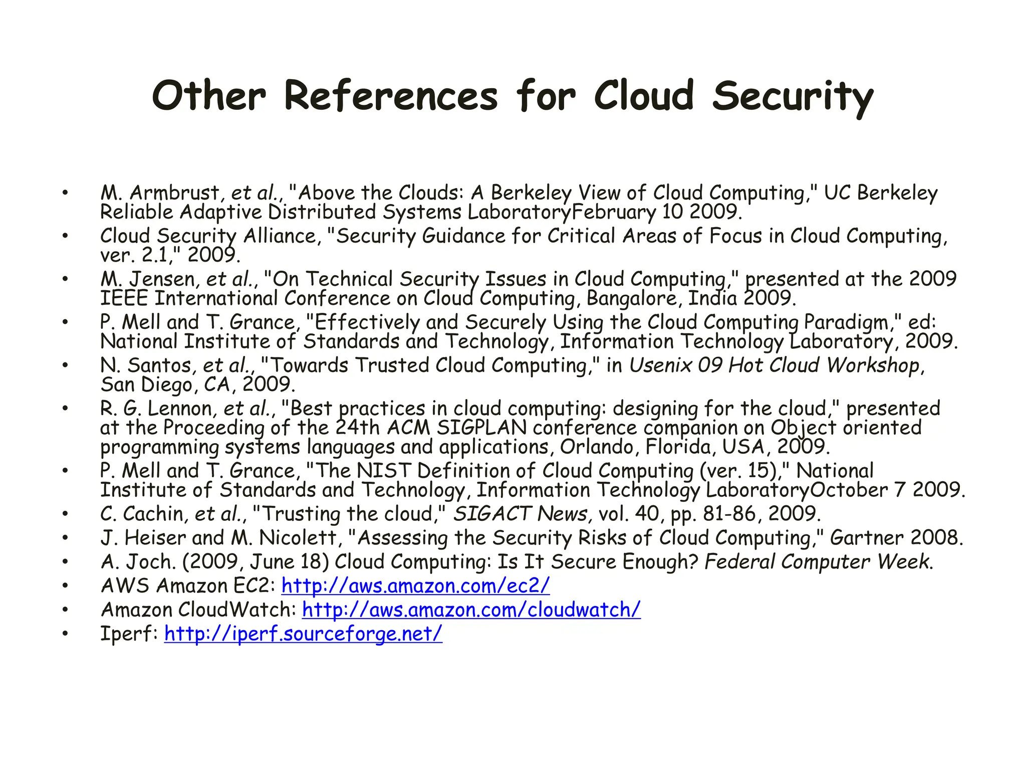 Other References for Cloud Security
• M. Armbrust, et al., "Above the Clouds: A Berkeley View of Cloud Computing," UC Berkeley
Reliable Adaptive Distributed Systems LaboratoryFebruary 10 2009.
• Cloud Security Alliance, "Security Guidance for Critical Areas of Focus in Cloud Computing,
ver. 2.1," 2009.
• M. Jensen, et al., "On Technical Security Issues in Cloud Computing," presented at the 2009
IEEE International Conference on Cloud Computing, Bangalore, India 2009.
• P. Mell and T. Grance, "Effectively and Securely Using the Cloud Computing Paradigm," ed:
National Institute of Standards and Technology, Information Technology Laboratory, 2009.
• N. Santos, et al., "Towards Trusted Cloud Computing," in Usenix 09 Hot Cloud Workshop,
San Diego, CA, 2009.
• R. G. Lennon, et al., "Best practices in cloud computing: designing for the cloud," presented
at the Proceeding of the 24th ACM SIGPLAN conference companion on Object oriented
programming systems languages and applications, Orlando, Florida, USA, 2009.
• P. Mell and T. Grance, "The NIST Definition of Cloud Computing (ver. 15)," National
Institute of Standards and Technology, Information Technology LaboratoryOctober 7 2009.
• C. Cachin, et al., "Trusting the cloud," SIGACT News, vol. 40, pp. 81-86, 2009.
• J. Heiser and M. Nicolett, "Assessing the Security Risks of Cloud Computing," Gartner 2008.
• A. Joch. (2009, June 18) Cloud Computing: Is It Secure Enough? Federal Computer Week.
• AWS Amazon EC2: http://aws.amazon.com/ec2/
• Amazon CloudWatch: http://aws.amazon.com/cloudwatch/
• Iperf: http://iperf.sourceforge.net/
 