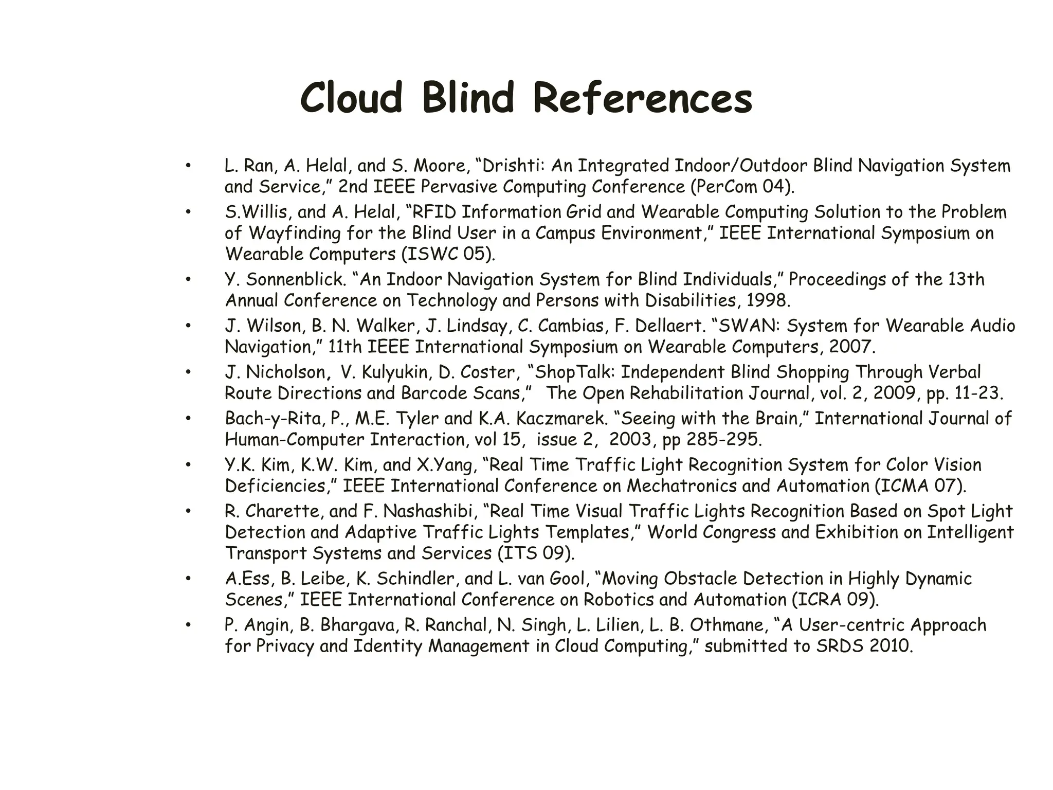 Cloud Blind References
• L. Ran, A. Helal, and S. Moore, “Drishti: An Integrated Indoor/Outdoor Blind Navigation System
and Service,” 2nd IEEE Pervasive Computing Conference (PerCom 04).
• S.Willis, and A. Helal, “RFID Information Grid and Wearable Computing Solution to the Problem
of Wayfinding for the Blind User in a Campus Environment,” IEEE International Symposium on
Wearable Computers (ISWC 05).
• Y. Sonnenblick. “An Indoor Navigation System for Blind Individuals,” Proceedings of the 13th
Annual Conference on Technology and Persons with Disabilities, 1998.
• J. Wilson, B. N. Walker, J. Lindsay, C. Cambias, F. Dellaert. “SWAN: System for Wearable Audio
Navigation,” 11th IEEE International Symposium on Wearable Computers, 2007.
• J. Nicholson, V. Kulyukin, D. Coster, “ShopTalk: Independent Blind Shopping Through Verbal
Route Directions and Barcode Scans,” The Open Rehabilitation Journal, vol. 2, 2009, pp. 11-23.
• Bach-y-Rita, P., M.E. Tyler and K.A. Kaczmarek. “Seeing with the Brain,” International Journal of
Human-Computer Interaction, vol 15, issue 2, 2003, pp 285-295.
• Y.K. Kim, K.W. Kim, and X.Yang, “Real Time Traffic Light Recognition System for Color Vision
Deficiencies,” IEEE International Conference on Mechatronics and Automation (ICMA 07).
• R. Charette, and F. Nashashibi, “Real Time Visual Traffic Lights Recognition Based on Spot Light
Detection and Adaptive Traffic Lights Templates,” World Congress and Exhibition on Intelligent
Transport Systems and Services (ITS 09).
• A.Ess, B. Leibe, K. Schindler, and L. van Gool, “Moving Obstacle Detection in Highly Dynamic
Scenes,” IEEE International Conference on Robotics and Automation (ICRA 09).
• P. Angin, B. Bhargava, R. Ranchal, N. Singh, L. Lilien, L. B. Othmane, “A User-centric Approach
for Privacy and Identity Management in Cloud Computing,” submitted to SRDS 2010.
 