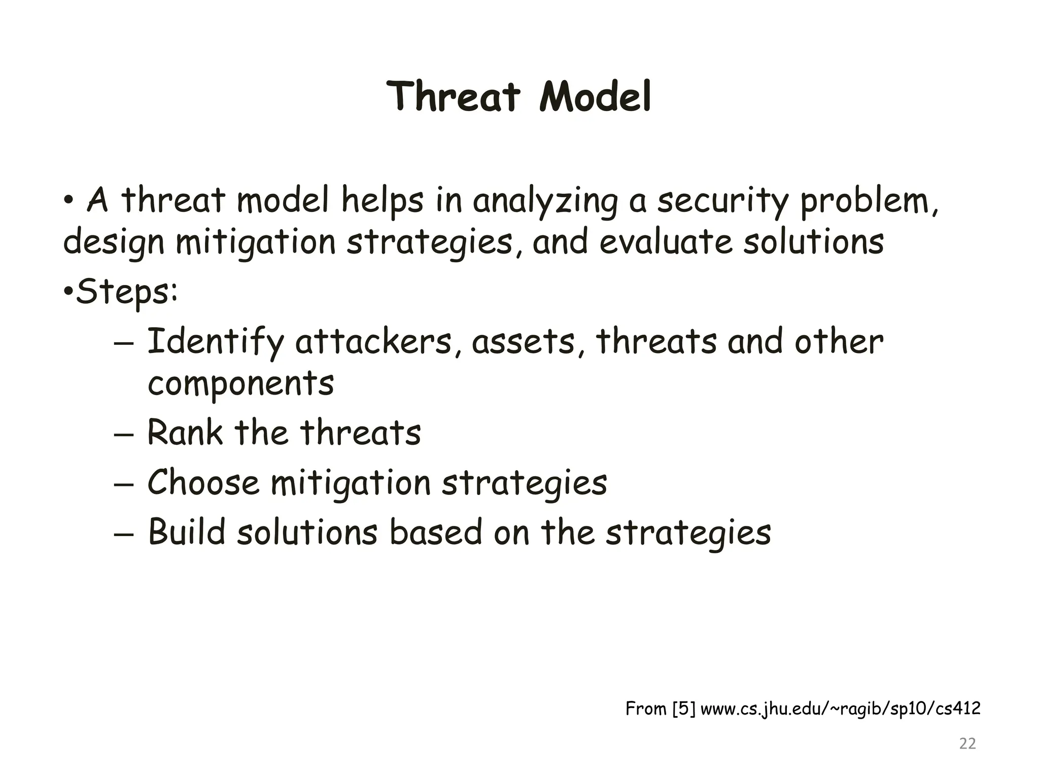 Threat Model
• A threat model helps in analyzing a security problem,
design mitigation strategies, and evaluate solutions
•Steps:
– Identify attackers, assets, threats and other
components
– Rank the threats
– Choose mitigation strategies
– Build solutions based on the strategies
22
From [5] www.cs.jhu.edu/~ragib/sp10/cs412
 