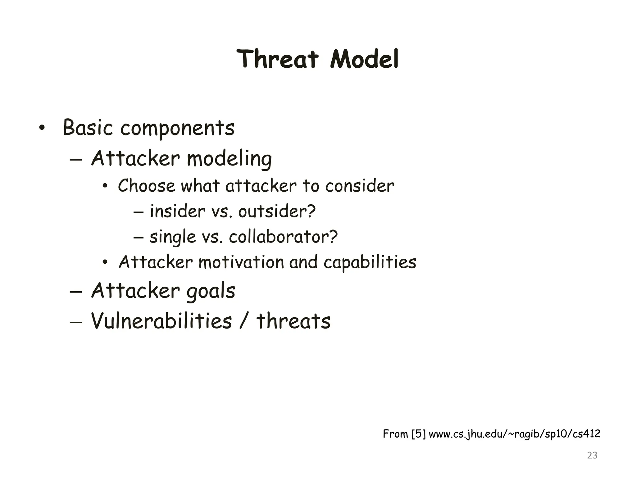 Threat Model
• Basic components
– Attacker modeling
• Choose what attacker to consider
– insider vs. outsider?
– single vs. collaborator?
• Attacker motivation and capabilities
– Attacker goals
– Vulnerabilities / threats
23
From [5] www.cs.jhu.edu/~ragib/sp10/cs412
 