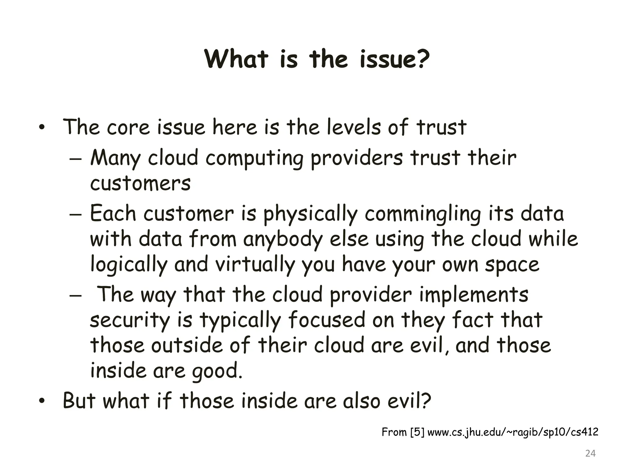 What is the issue?
• The core issue here is the levels of trust
– Many cloud computing providers trust their
customers
– Each customer is physically commingling its data
with data from anybody else using the cloud while
logically and virtually you have your own space
– The way that the cloud provider implements
security is typically focused on they fact that
those outside of their cloud are evil, and those
inside are good.
• But what if those inside are also evil?
24
From [5] www.cs.jhu.edu/~ragib/sp10/cs412
 