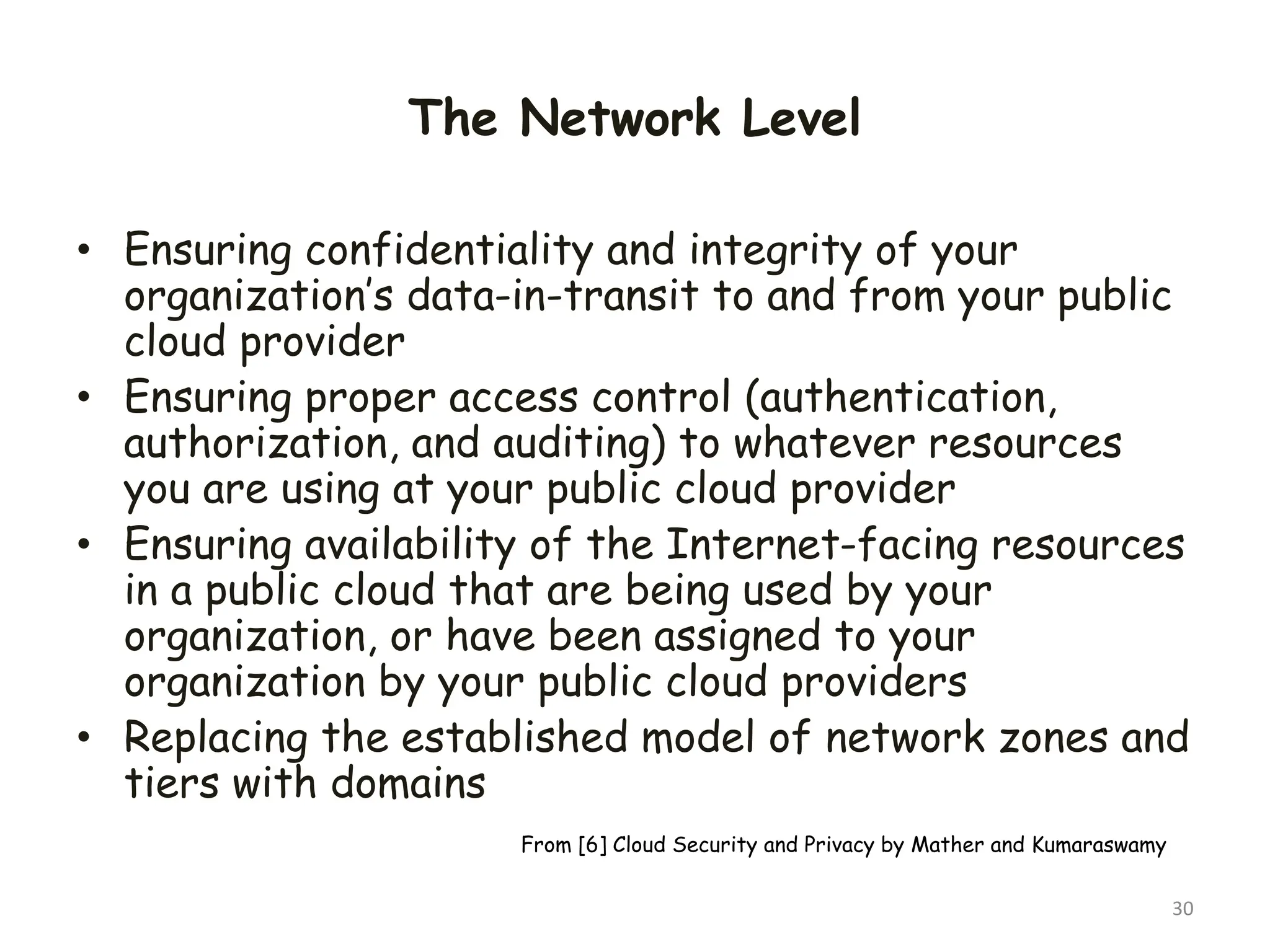 The Network Level
• Ensuring confidentiality and integrity of your
organization’s data-in-transit to and from your public
cloud provider
• Ensuring proper access control (authentication,
authorization, and auditing) to whatever resources
you are using at your public cloud provider
• Ensuring availability of the Internet-facing resources
in a public cloud that are being used by your
organization, or have been assigned to your
organization by your public cloud providers
• Replacing the established model of network zones and
tiers with domains
30
From [6] Cloud Security and Privacy by Mather and Kumaraswamy
 