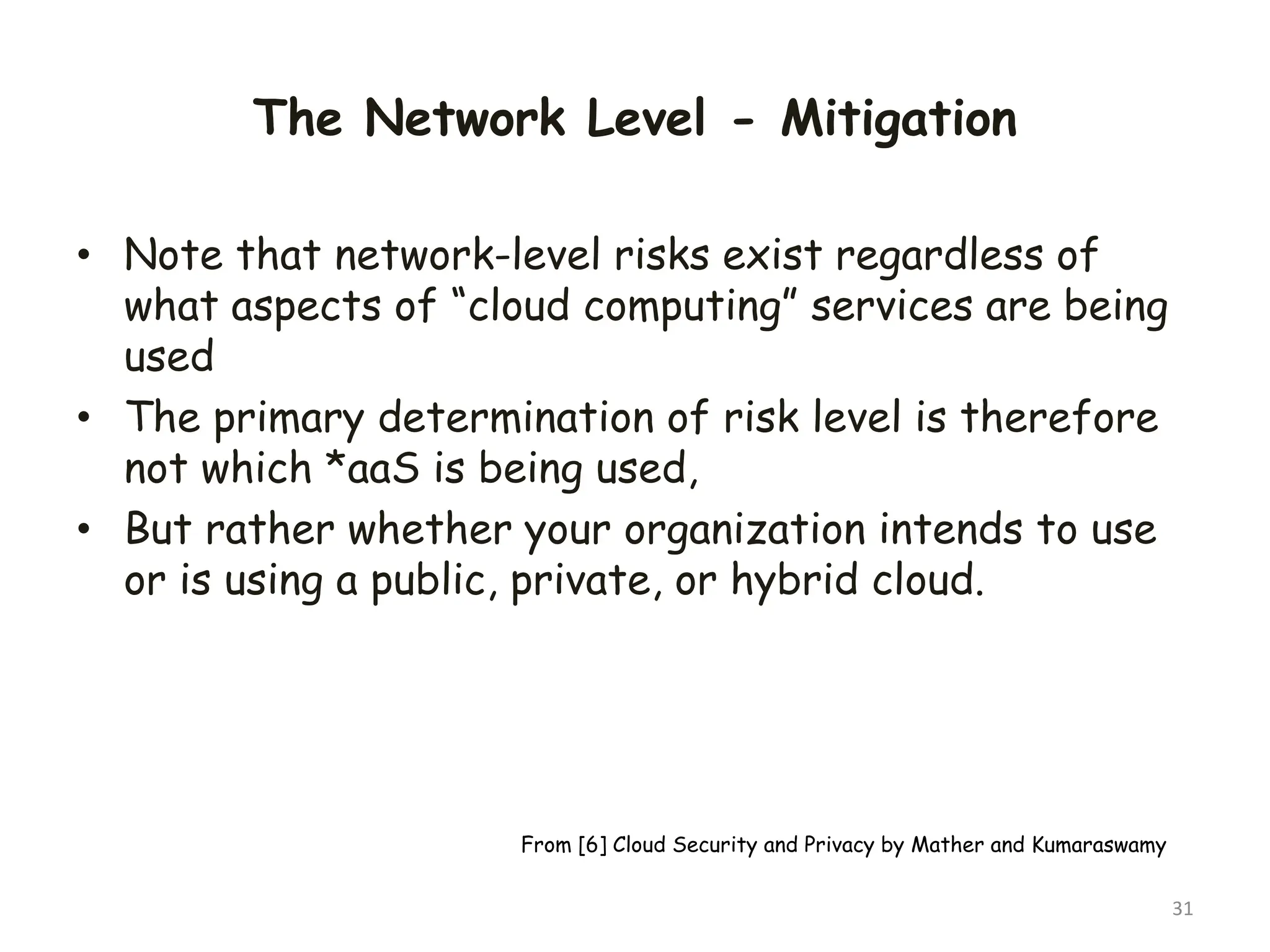 The Network Level - Mitigation
• Note that network-level risks exist regardless of
what aspects of “cloud computing” services are being
used
• The primary determination of risk level is therefore
not which *aaS is being used,
• But rather whether your organization intends to use
or is using a public, private, or hybrid cloud.
31
From [6] Cloud Security and Privacy by Mather and Kumaraswamy
 
