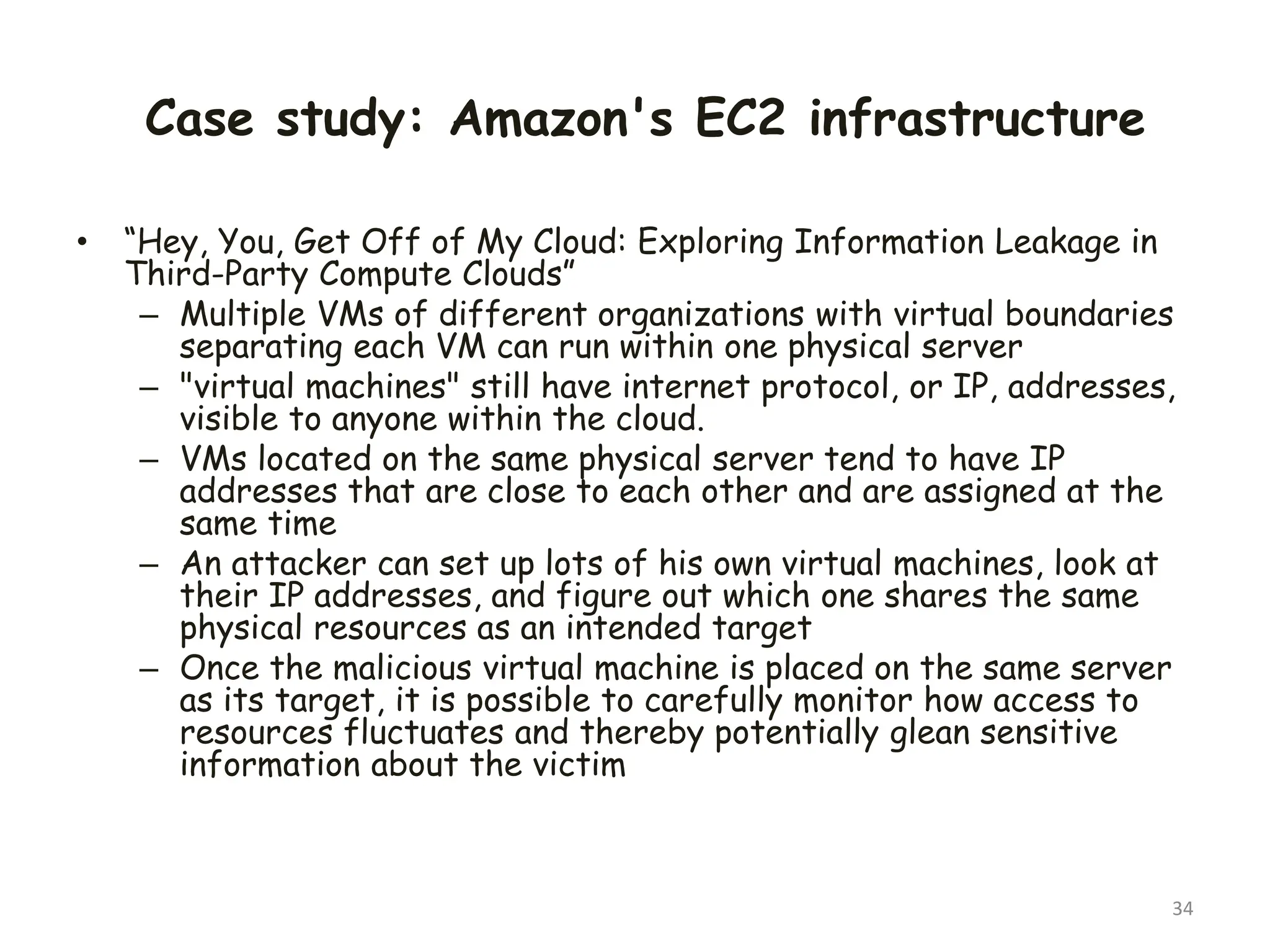 Case study: Amazon's EC2 infrastructure
• “Hey, You, Get Off of My Cloud: Exploring Information Leakage in
Third-Party Compute Clouds”
– Multiple VMs of different organizations with virtual boundaries
separating each VM can run within one physical server
– "virtual machines" still have internet protocol, or IP, addresses,
visible to anyone within the cloud.
– VMs located on the same physical server tend to have IP
addresses that are close to each other and are assigned at the
same time
– An attacker can set up lots of his own virtual machines, look at
their IP addresses, and figure out which one shares the same
physical resources as an intended target
– Once the malicious virtual machine is placed on the same server
as its target, it is possible to carefully monitor how access to
resources fluctuates and thereby potentially glean sensitive
information about the victim
34
 