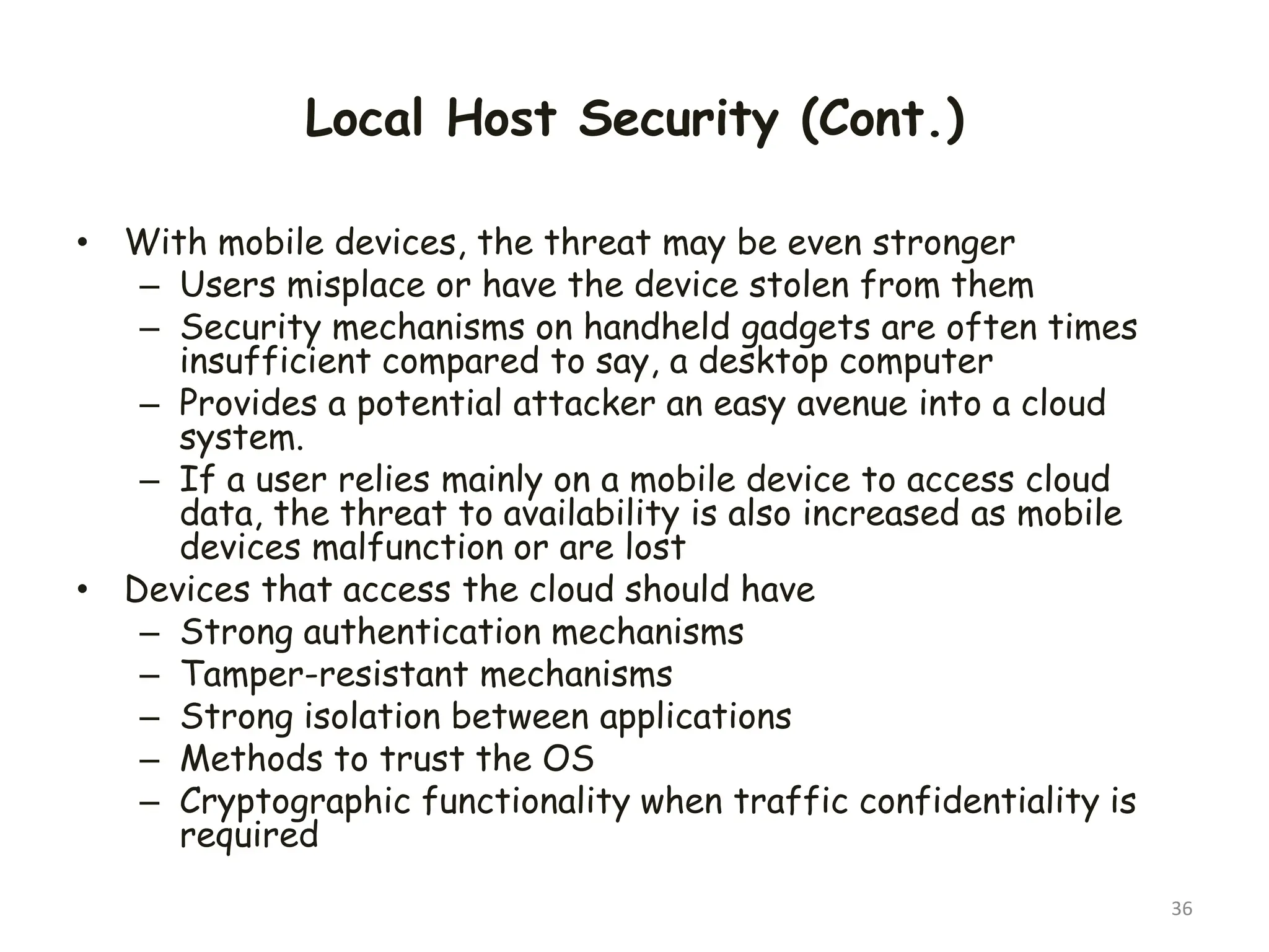 Local Host Security (Cont.)
• With mobile devices, the threat may be even stronger
– Users misplace or have the device stolen from them
– Security mechanisms on handheld gadgets are often times
insufficient compared to say, a desktop computer
– Provides a potential attacker an easy avenue into a cloud
system.
– If a user relies mainly on a mobile device to access cloud
data, the threat to availability is also increased as mobile
devices malfunction or are lost
• Devices that access the cloud should have
– Strong authentication mechanisms
– Tamper-resistant mechanisms
– Strong isolation between applications
– Methods to trust the OS
– Cryptographic functionality when traffic confidentiality is
required
36
 