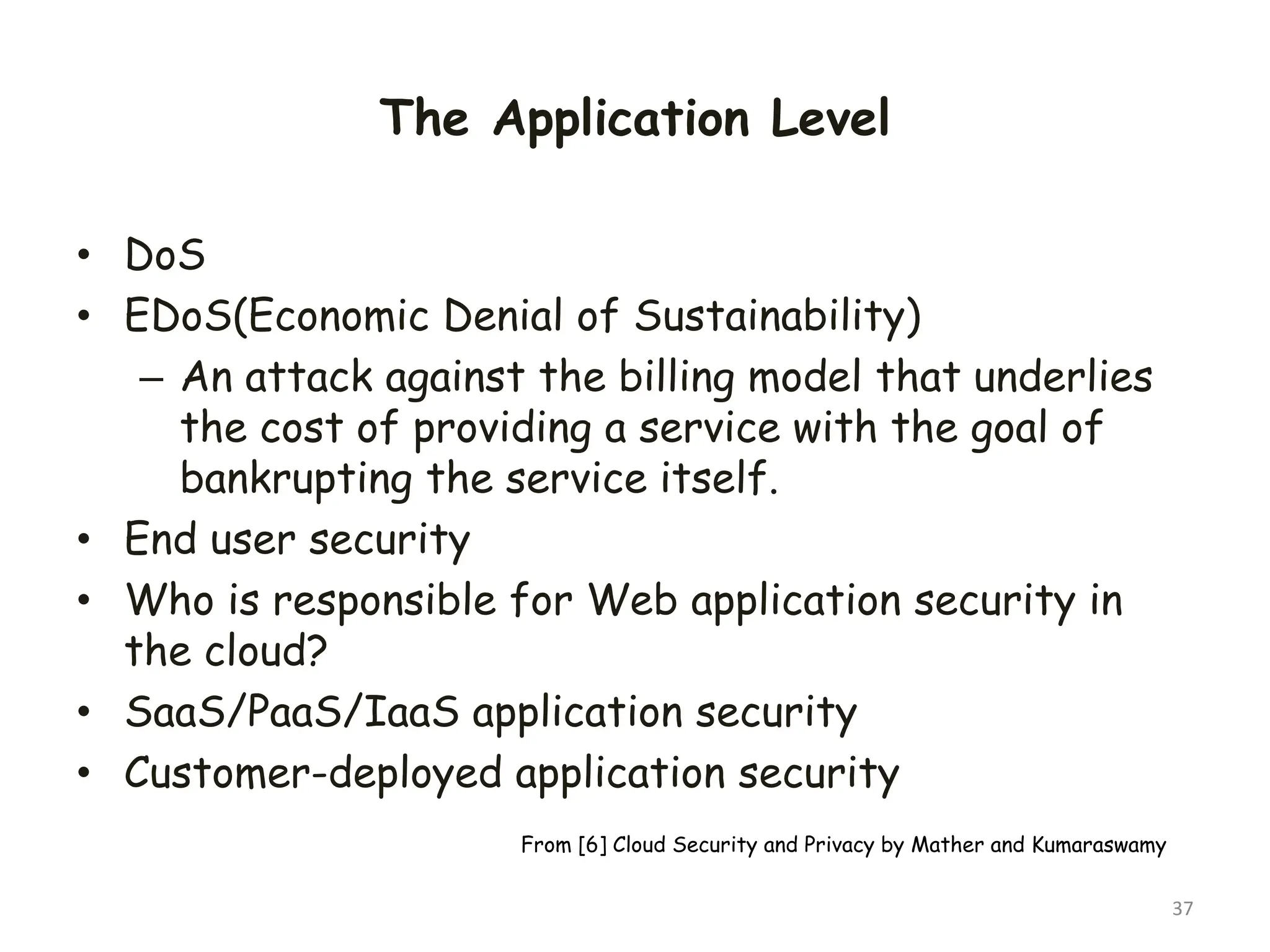 The Application Level
• DoS
• EDoS(Economic Denial of Sustainability)
– An attack against the billing model that underlies
the cost of providing a service with the goal of
bankrupting the service itself.
• End user security
• Who is responsible for Web application security in
the cloud?
• SaaS/PaaS/IaaS application security
• Customer-deployed application security
37
From [6] Cloud Security and Privacy by Mather and Kumaraswamy
 