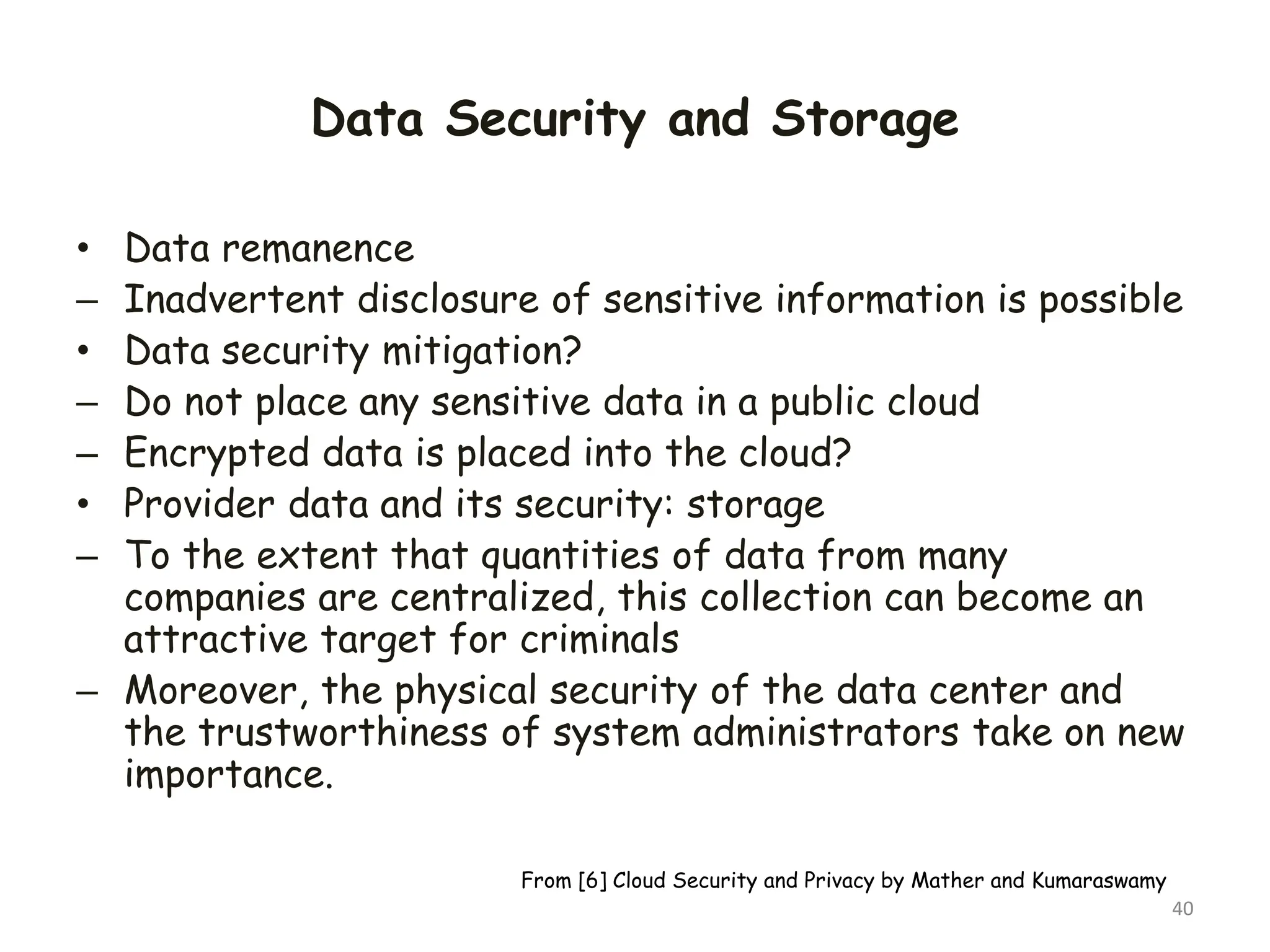 Data Security and Storage
• Data remanence
– Inadvertent disclosure of sensitive information is possible
• Data security mitigation?
– Do not place any sensitive data in a public cloud
– Encrypted data is placed into the cloud?
• Provider data and its security: storage
– To the extent that quantities of data from many
companies are centralized, this collection can become an
attractive target for criminals
– Moreover, the physical security of the data center and
the trustworthiness of system administrators take on new
importance.
40
From [6] Cloud Security and Privacy by Mather and Kumaraswamy
 