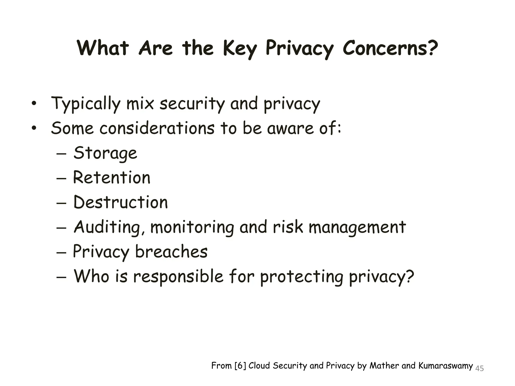 What Are the Key Privacy Concerns?
• Typically mix security and privacy
• Some considerations to be aware of:
– Storage
– Retention
– Destruction
– Auditing, monitoring and risk management
– Privacy breaches
– Who is responsible for protecting privacy?
45
From [6] Cloud Security and Privacy by Mather and Kumaraswamy
 