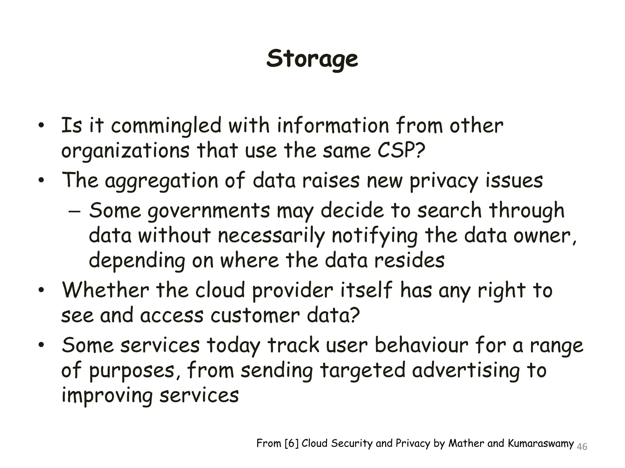 Storage
• Is it commingled with information from other
organizations that use the same CSP?
• The aggregation of data raises new privacy issues
– Some governments may decide to search through
data without necessarily notifying the data owner,
depending on where the data resides
• Whether the cloud provider itself has any right to
see and access customer data?
• Some services today track user behaviour for a range
of purposes, from sending targeted advertising to
improving services
46
From [6] Cloud Security and Privacy by Mather and Kumaraswamy
 