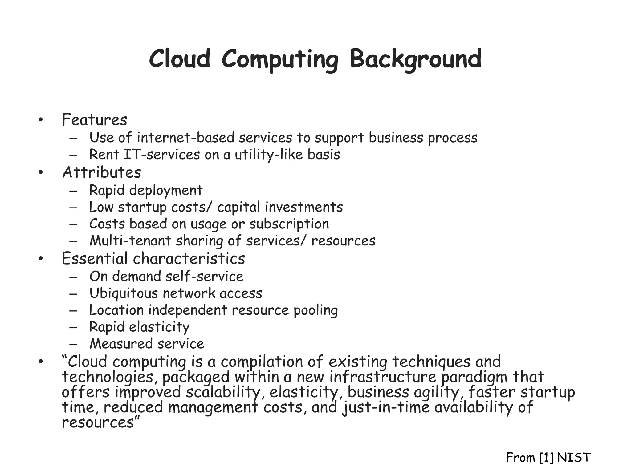 Cloud Computing Background
• Features
– Use of internet-based services to support business process
– Rent IT-services on a utility-like basis
• Attributes
– Rapid deployment
– Low startup costs/ capital investments
– Costs based on usage or subscription
– Multi-tenant sharing of services/ resources
• Essential characteristics
– On demand self-service
– Ubiquitous network access
– Location independent resource pooling
– Rapid elasticity
– Measured service
• “Cloud computing is a compilation of existing techniques and
technologies, packaged within a new infrastructure paradigm that
offers improved scalability, elasticity, business agility, faster startup
time, reduced management costs, and just-in-time availability of
resources”
From [1] NIST
 