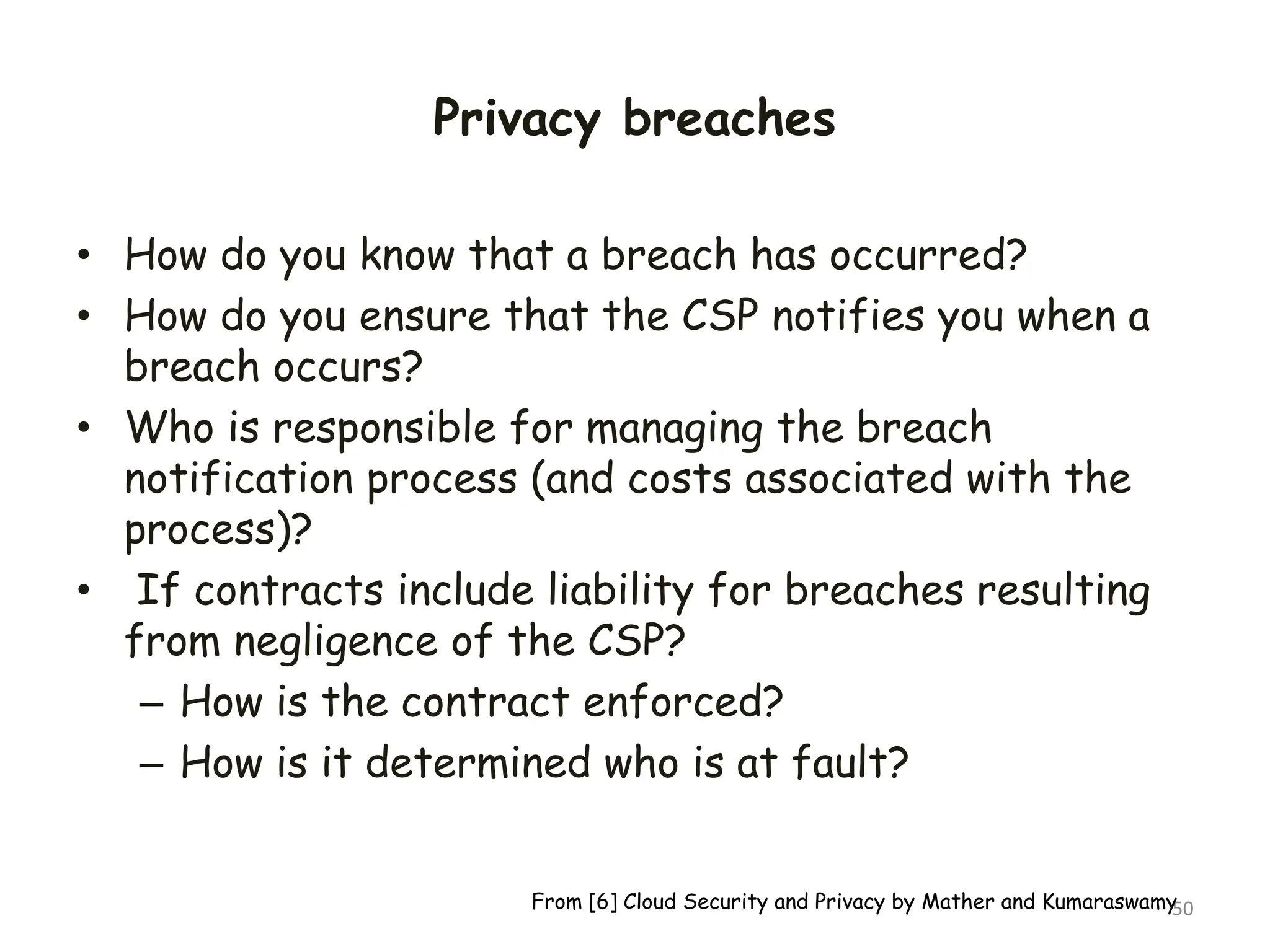 Privacy breaches
• How do you know that a breach has occurred?
• How do you ensure that the CSP notifies you when a
breach occurs?
• Who is responsible for managing the breach
notification process (and costs associated with the
process)?
• If contracts include liability for breaches resulting
from negligence of the CSP?
– How is the contract enforced?
– How is it determined who is at fault?
50
From [6] Cloud Security and Privacy by Mather and Kumaraswamy
 