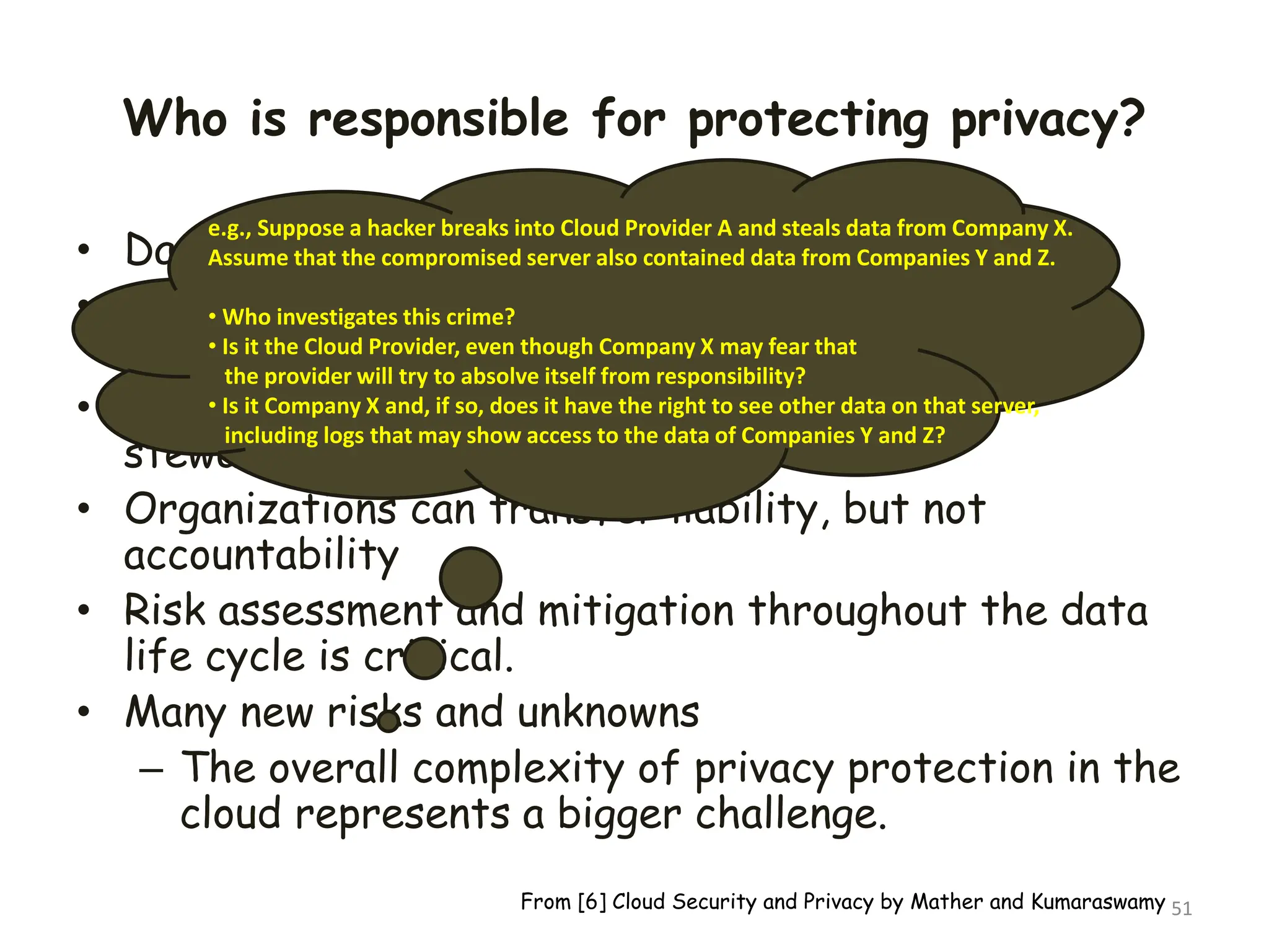 Who is responsible for protecting privacy?
• Data breaches have a cascading effect
• Full reliance on a third party to protect personal
data?
• In-depth understanding of responsible data
stewardship
• Organizations can transfer liability, but not
accountability
• Risk assessment and mitigation throughout the data
life cycle is critical.
• Many new risks and unknowns
– The overall complexity of privacy protection in the
cloud represents a bigger challenge.
51
e.g., Suppose a hacker breaks into Cloud Provider A and steals data from Company X.
Assume that the compromised server also contained data from Companies Y and Z.
• Who investigates this crime?
• Is it the Cloud Provider, even though Company X may fear that
the provider will try to absolve itself from responsibility?
• Is it Company X and, if so, does it have the right to see other data on that server,
including logs that may show access to the data of Companies Y and Z?
From [6] Cloud Security and Privacy by Mather and Kumaraswamy
 