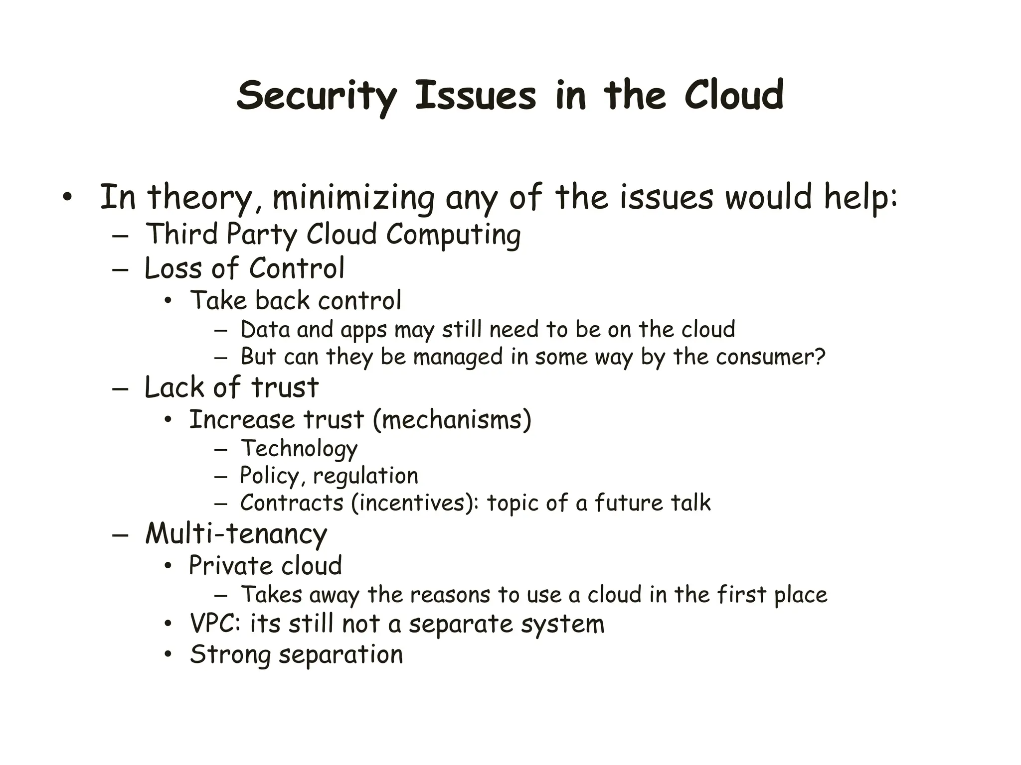 Security Issues in the Cloud
• In theory, minimizing any of the issues would help:
– Third Party Cloud Computing
– Loss of Control
• Take back control
– Data and apps may still need to be on the cloud
– But can they be managed in some way by the consumer?
– Lack of trust
• Increase trust (mechanisms)
– Technology
– Policy, regulation
– Contracts (incentives): topic of a future talk
– Multi-tenancy
• Private cloud
– Takes away the reasons to use a cloud in the first place
• VPC: its still not a separate system
• Strong separation
 