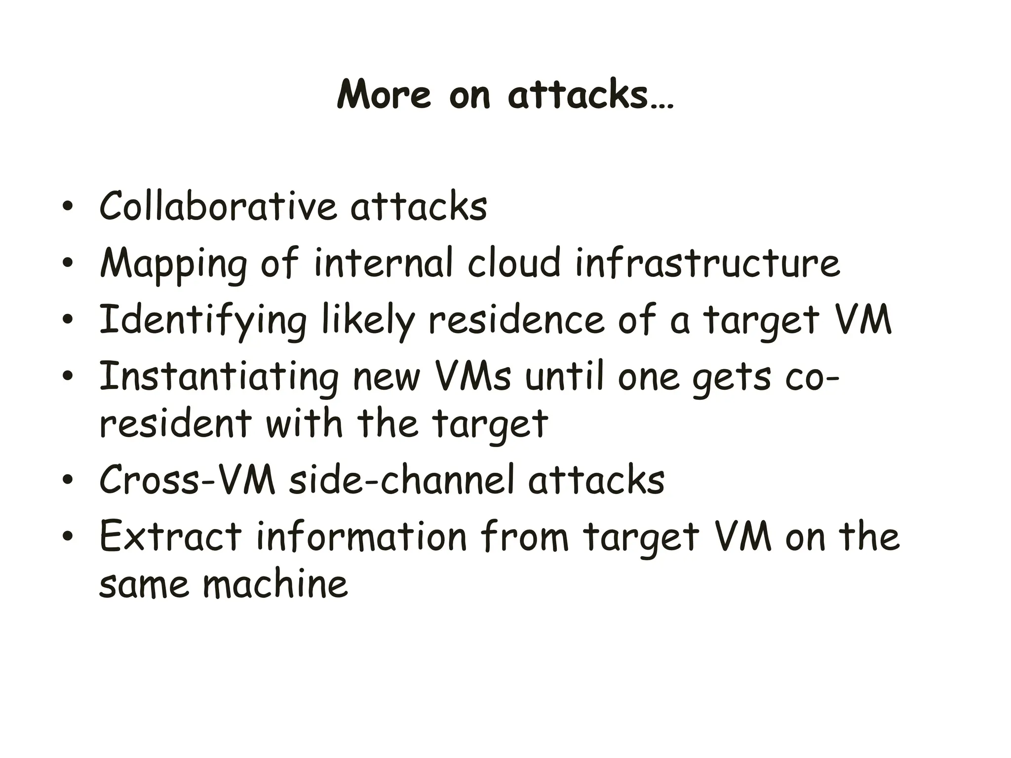 • Collaborative attacks
• Mapping of internal cloud infrastructure
• Identifying likely residence of a target VM
• Instantiating new VMs until one gets co-
resident with the target
• Cross-VM side-channel attacks
• Extract information from target VM on the
same machine
More on attacks…
 