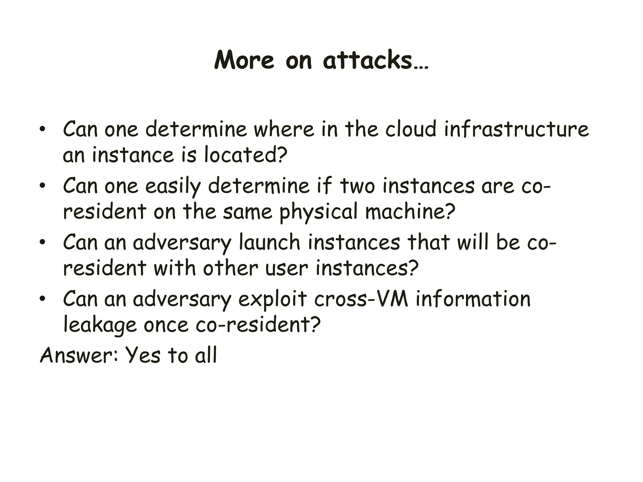 • Can one determine where in the cloud infrastructure
an instance is located?
• Can one easily determine if two instances are co-
resident on the same physical machine?
• Can an adversary launch instances that will be co-
resident with other user instances?
• Can an adversary exploit cross-VM information
leakage once co-resident?
Answer: Yes to all
More on attacks…
 