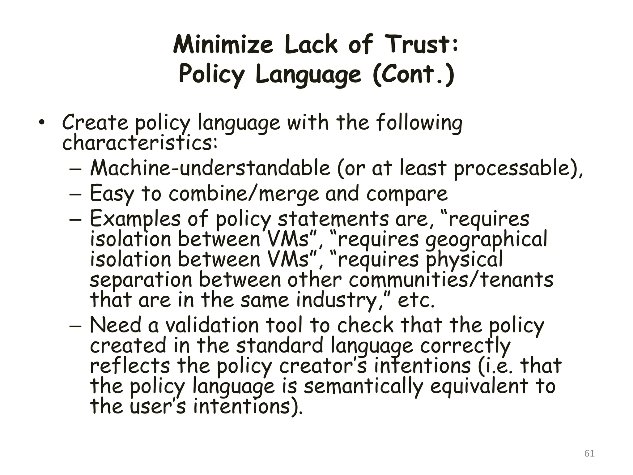 Minimize Lack of Trust:
Policy Language (Cont.)
• Create policy language with the following
characteristics:
– Machine-understandable (or at least processable),
– Easy to combine/merge and compare
– Examples of policy statements are, “requires
isolation between VMs”, “requires geographical
isolation between VMs”, “requires physical
separation between other communities/tenants
that are in the same industry,” etc.
– Need a validation tool to check that the policy
created in the standard language correctly
reflects the policy creator’s intentions (i.e. that
the policy language is semantically equivalent to
the user’s intentions).
61
 