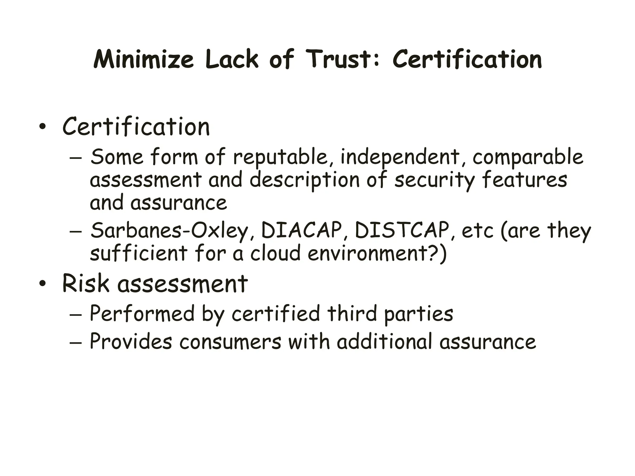 Minimize Lack of Trust: Certification
• Certification
– Some form of reputable, independent, comparable
assessment and description of security features
and assurance
– Sarbanes-Oxley, DIACAP, DISTCAP, etc (are they
sufficient for a cloud environment?)
• Risk assessment
– Performed by certified third parties
– Provides consumers with additional assurance
 