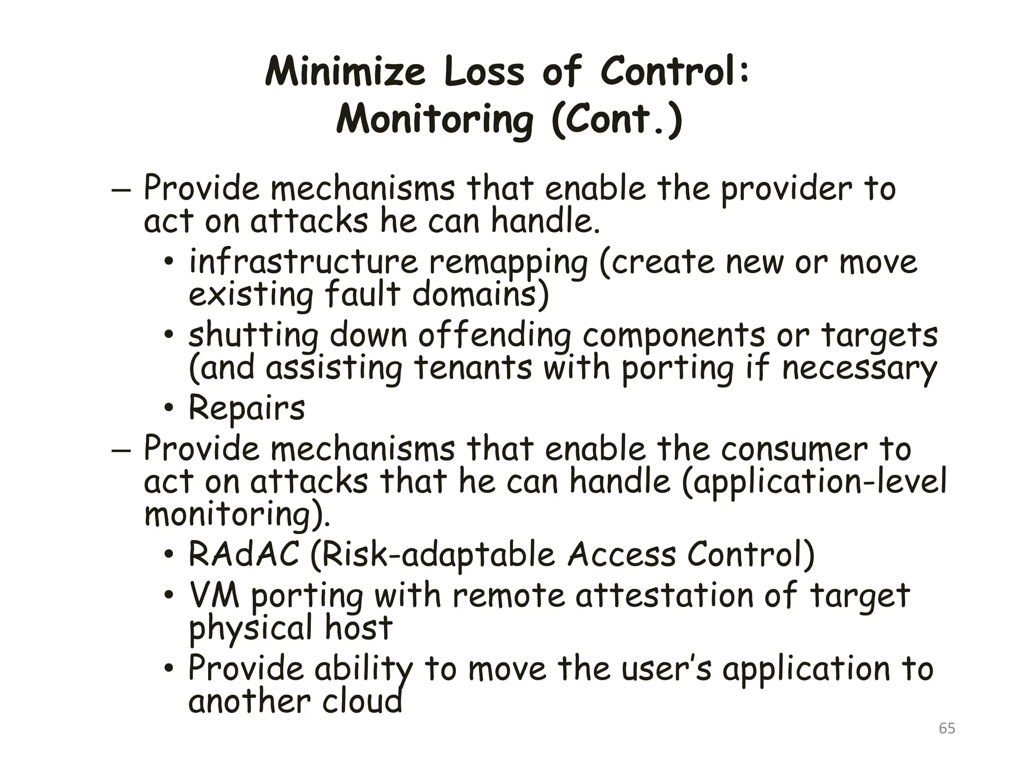Minimize Loss of Control:
Monitoring (Cont.)
65
– Provide mechanisms that enable the provider to
act on attacks he can handle.
• infrastructure remapping (create new or move
existing fault domains)
• shutting down offending components or targets
(and assisting tenants with porting if necessary
• Repairs
– Provide mechanisms that enable the consumer to
act on attacks that he can handle (application-level
monitoring).
• RAdAC (Risk-adaptable Access Control)
• VM porting with remote attestation of target
physical host
• Provide ability to move the user’s application to
another cloud
 