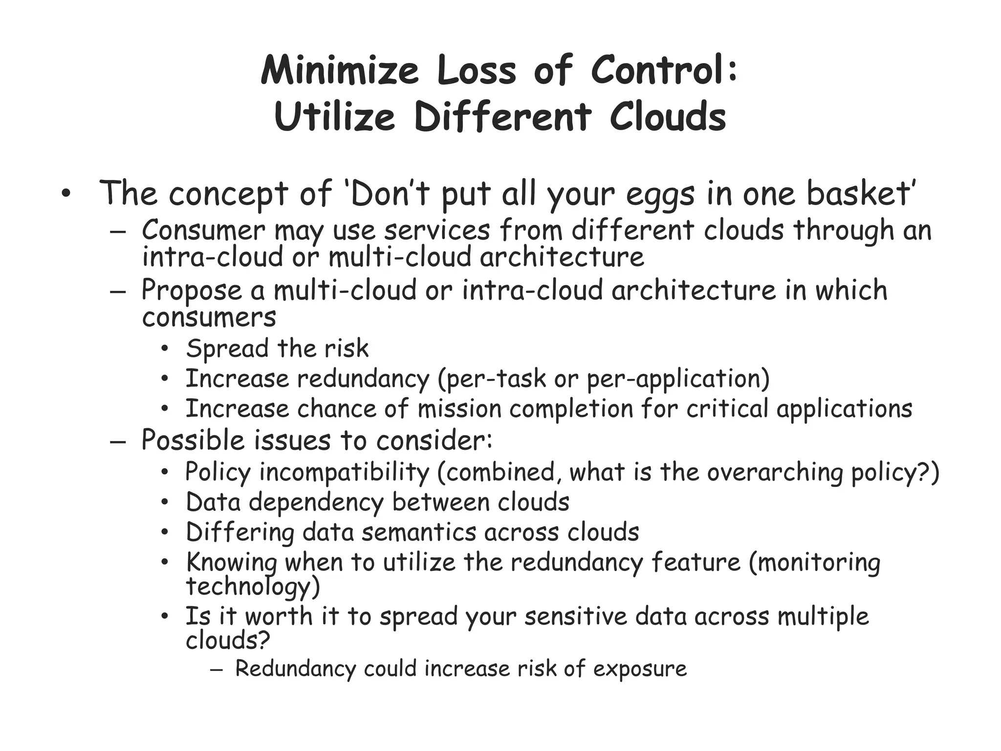 Minimize Loss of Control:
Utilize Different Clouds
• The concept of ‘Don’t put all your eggs in one basket’
– Consumer may use services from different clouds through an
intra-cloud or multi-cloud architecture
– Propose a multi-cloud or intra-cloud architecture in which
consumers
• Spread the risk
• Increase redundancy (per-task or per-application)
• Increase chance of mission completion for critical applications
– Possible issues to consider:
• Policy incompatibility (combined, what is the overarching policy?)
• Data dependency between clouds
• Differing data semantics across clouds
• Knowing when to utilize the redundancy feature (monitoring
technology)
• Is it worth it to spread your sensitive data across multiple
clouds?
– Redundancy could increase risk of exposure
 