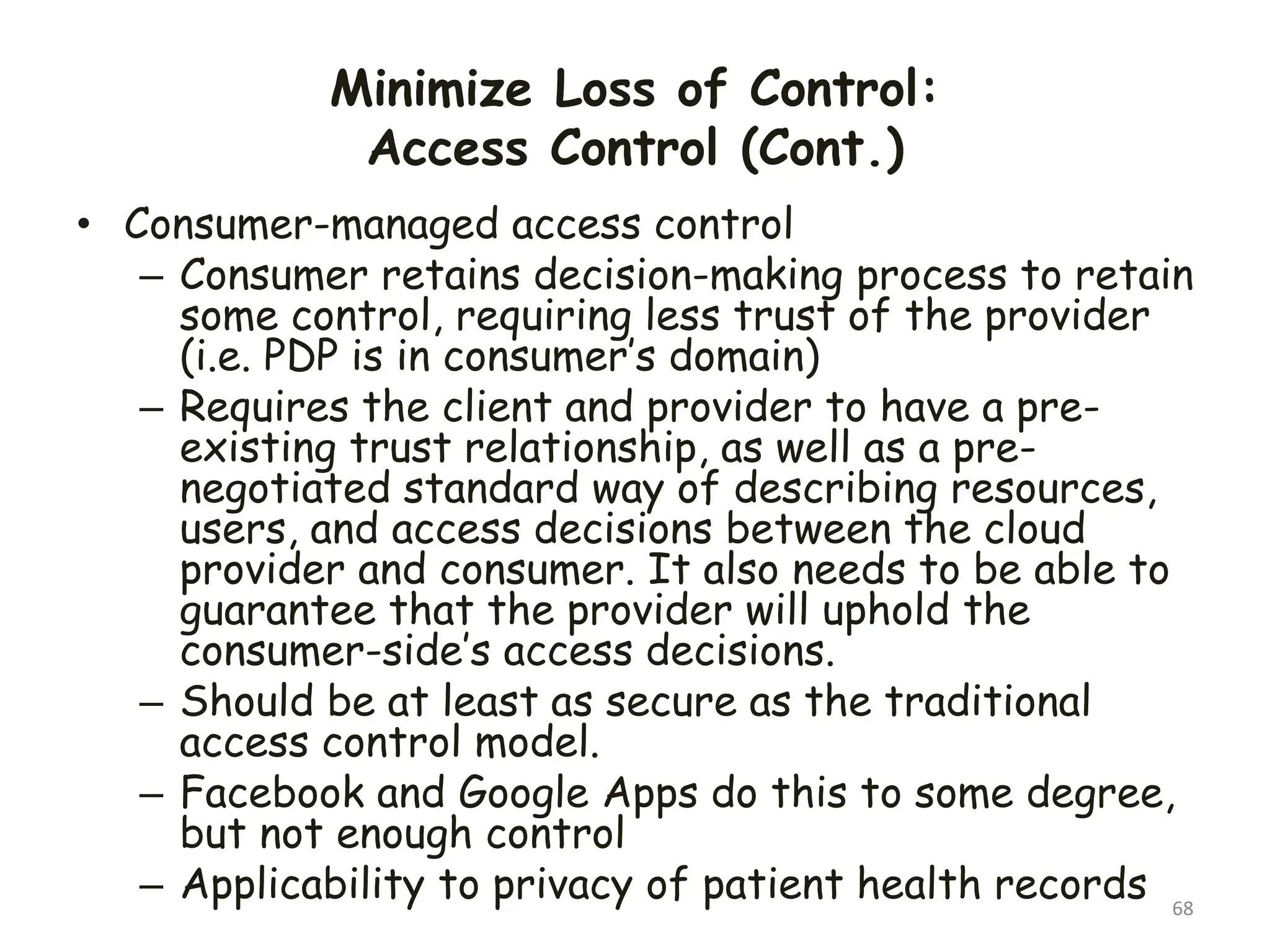 Minimize Loss of Control:
Access Control (Cont.)
68
• Consumer-managed access control
– Consumer retains decision-making process to retain
some control, requiring less trust of the provider
(i.e. PDP is in consumer’s domain)
– Requires the client and provider to have a pre-
existing trust relationship, as well as a pre-
negotiated standard way of describing resources,
users, and access decisions between the cloud
provider and consumer. It also needs to be able to
guarantee that the provider will uphold the
consumer-side’s access decisions.
– Should be at least as secure as the traditional
access control model.
– Facebook and Google Apps do this to some degree,
but not enough control
– Applicability to privacy of patient health records
 