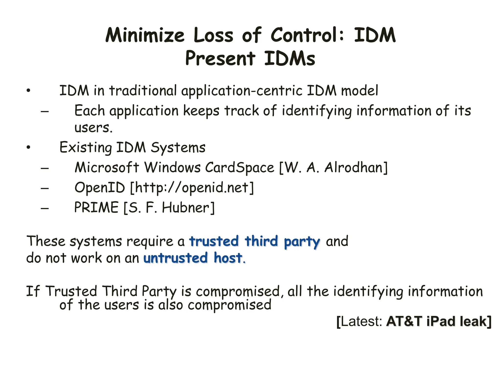 Minimize Loss of Control: IDM
Present IDMs
• IDM in traditional application-centric IDM model
– Each application keeps track of identifying information of its
users.
• Existing IDM Systems
– Microsoft Windows CardSpace [W. A. Alrodhan]
– OpenID [http://openid.net]
– PRIME [S. F. Hubner]
These systems require a trusted third party and
do not work on an untrusted host.
If Trusted Third Party is compromised, all the identifying information
of the users is also compromised
[Latest: AT&T iPad leak]
 