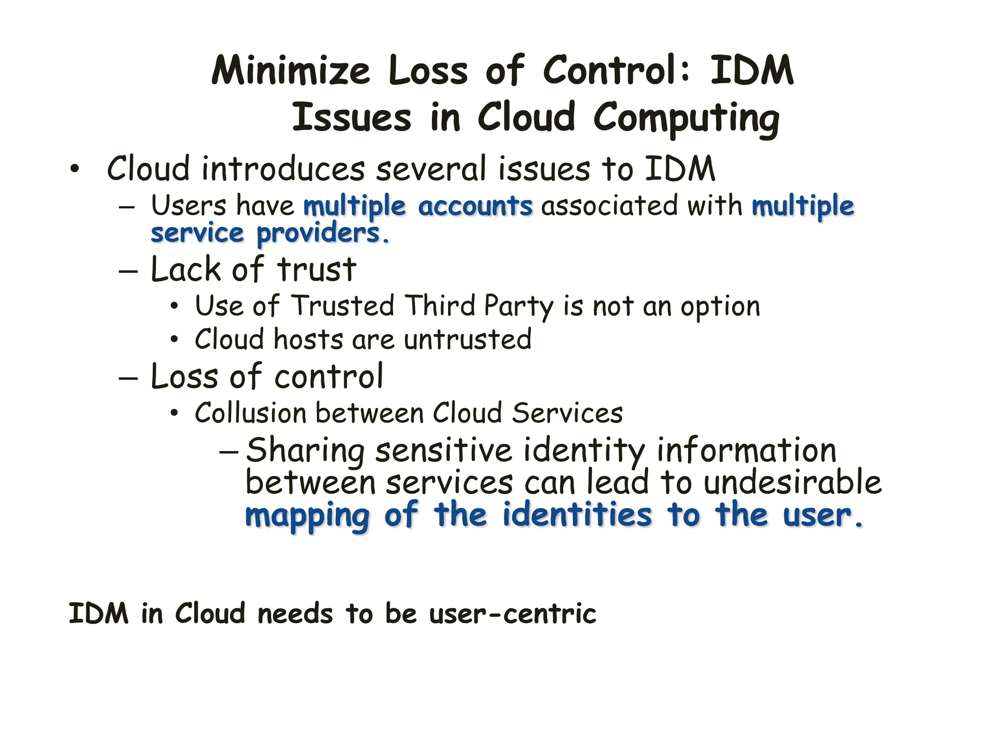Minimize Loss of Control: IDM
Issues in Cloud Computing
• Cloud introduces several issues to IDM
– Users have multiple accounts associated with multiple
service providers.
– Lack of trust
• Use of Trusted Third Party is not an option
• Cloud hosts are untrusted
– Loss of control
• Collusion between Cloud Services
– Sharing sensitive identity information
between services can lead to undesirable
mapping of the identities to the user.
IDM in Cloud needs to be user-centric
 