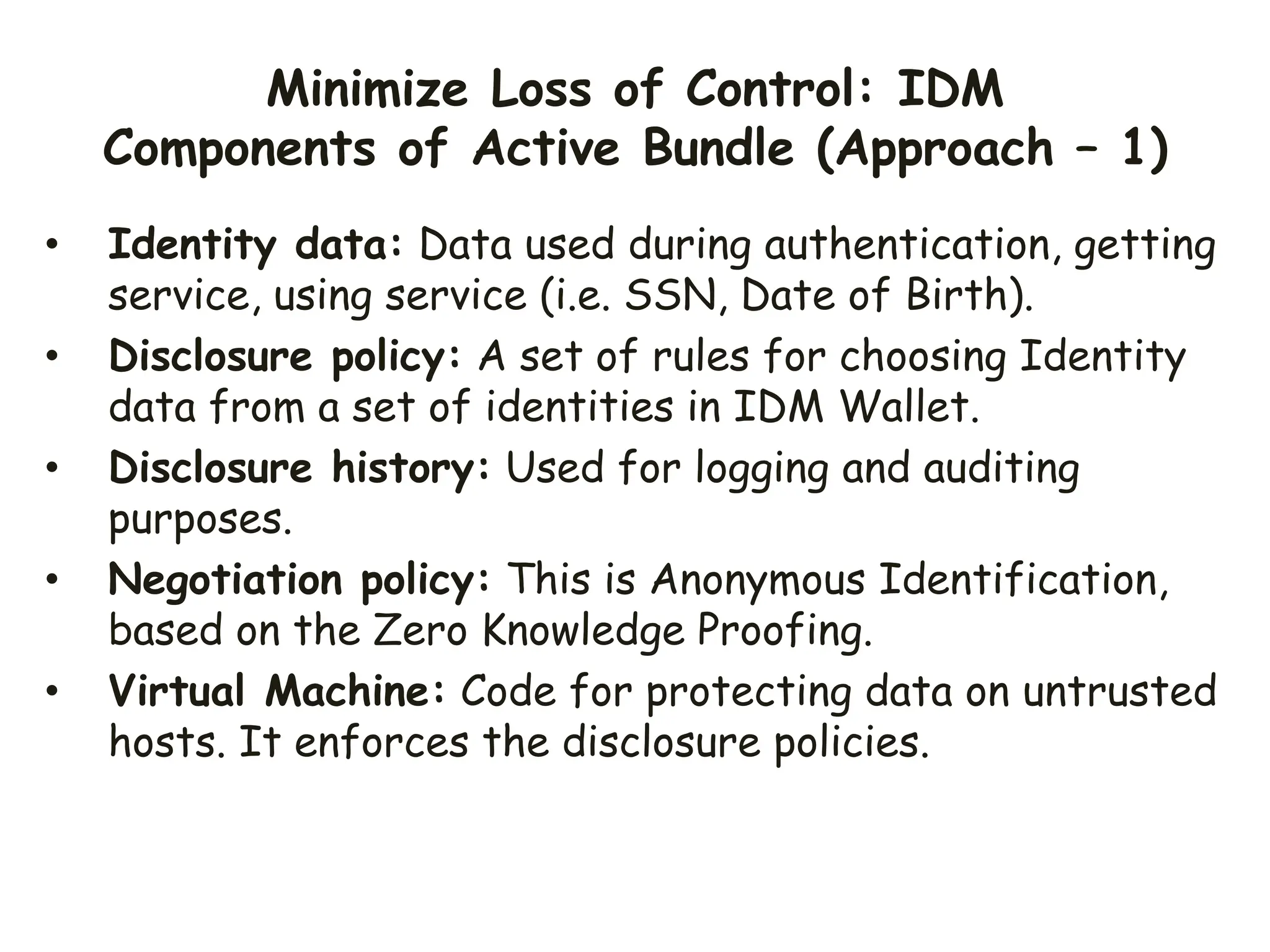 Minimize Loss of Control: IDM
Components of Active Bundle (Approach – 1)
• Identity data: Data used during authentication, getting
service, using service (i.e. SSN, Date of Birth).
• Disclosure policy: A set of rules for choosing Identity
data from a set of identities in IDM Wallet.
• Disclosure history: Used for logging and auditing
purposes.
• Negotiation policy: This is Anonymous Identification,
based on the Zero Knowledge Proofing.
• Virtual Machine: Code for protecting data on untrusted
hosts. It enforces the disclosure policies.
 
