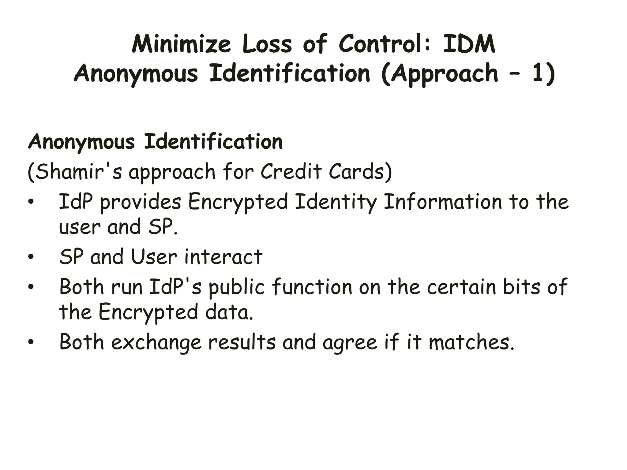 Minimize Loss of Control: IDM
Anonymous Identification (Approach – 1)
Anonymous Identification
(Shamir's approach for Credit Cards)
• IdP provides Encrypted Identity Information to the
user and SP.
• SP and User interact
• Both run IdP's public function on the certain bits of
the Encrypted data.
• Both exchange results and agree if it matches.
 