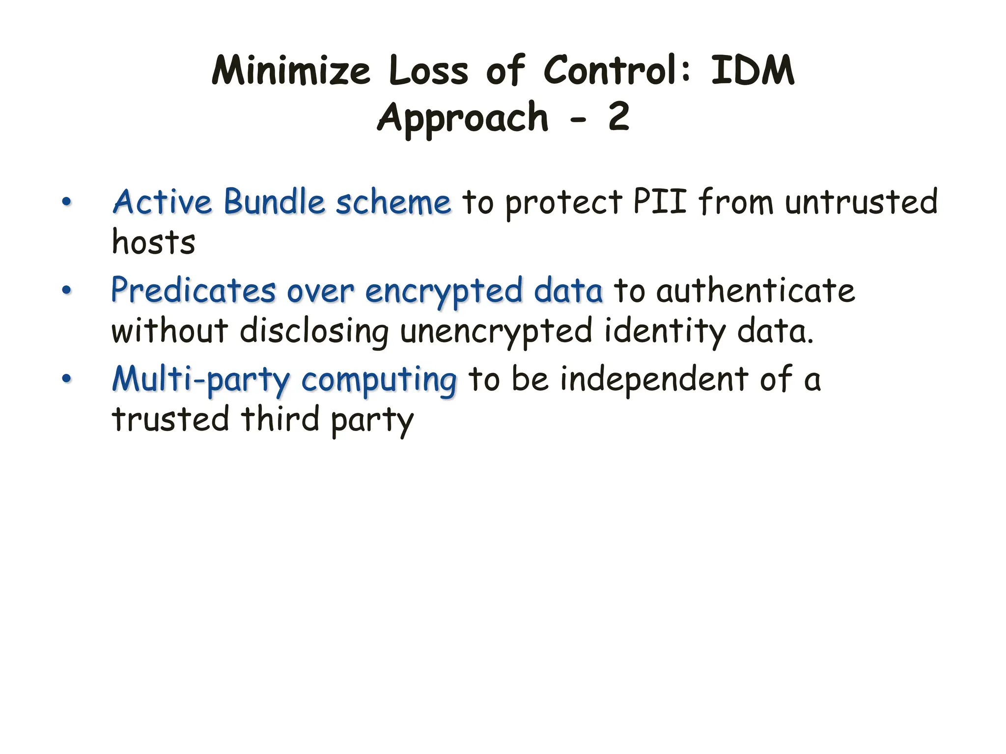 Minimize Loss of Control: IDM
Approach - 2
• Active Bundle scheme to protect PII from untrusted
hosts
• Predicates over encrypted data to authenticate
without disclosing unencrypted identity data.
• Multi-party computing to be independent of a
trusted third party
 