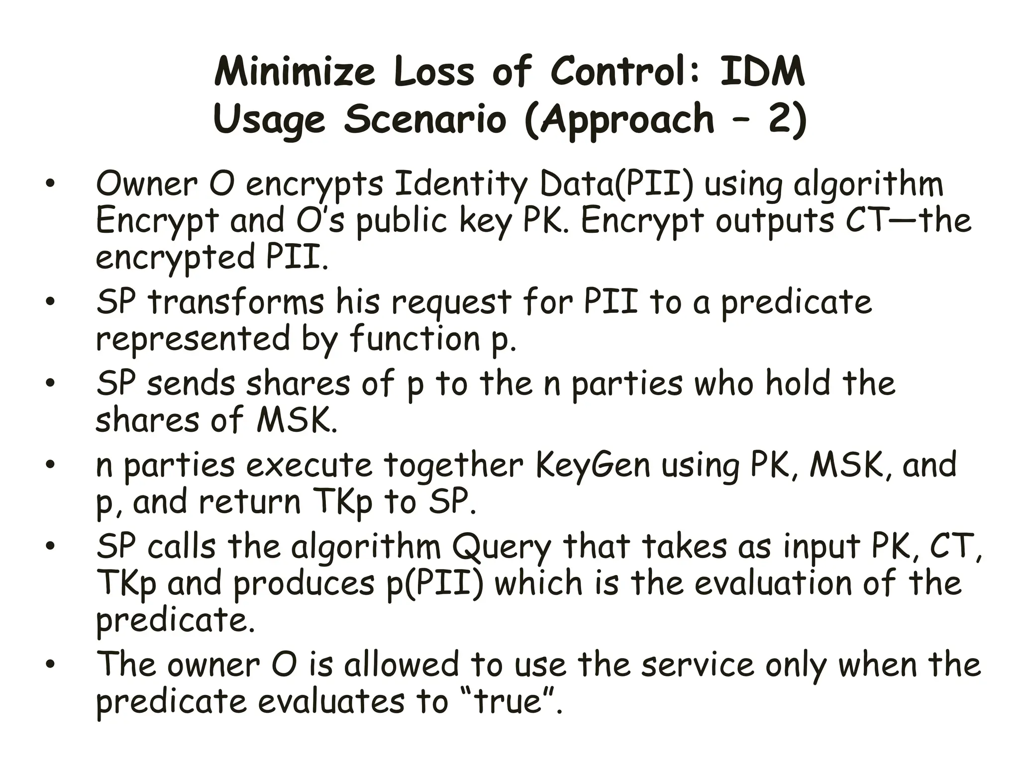 Minimize Loss of Control: IDM
Usage Scenario (Approach – 2)
• Owner O encrypts Identity Data(PII) using algorithm
Encrypt and O’s public key PK. Encrypt outputs CT—the
encrypted PII.
• SP transforms his request for PII to a predicate
represented by function p.
• SP sends shares of p to the n parties who hold the
shares of MSK.
• n parties execute together KeyGen using PK, MSK, and
p, and return TKp to SP.
• SP calls the algorithm Query that takes as input PK, CT,
TKp and produces p(PII) which is the evaluation of the
predicate.
• The owner O is allowed to use the service only when the
predicate evaluates to “true”.
 