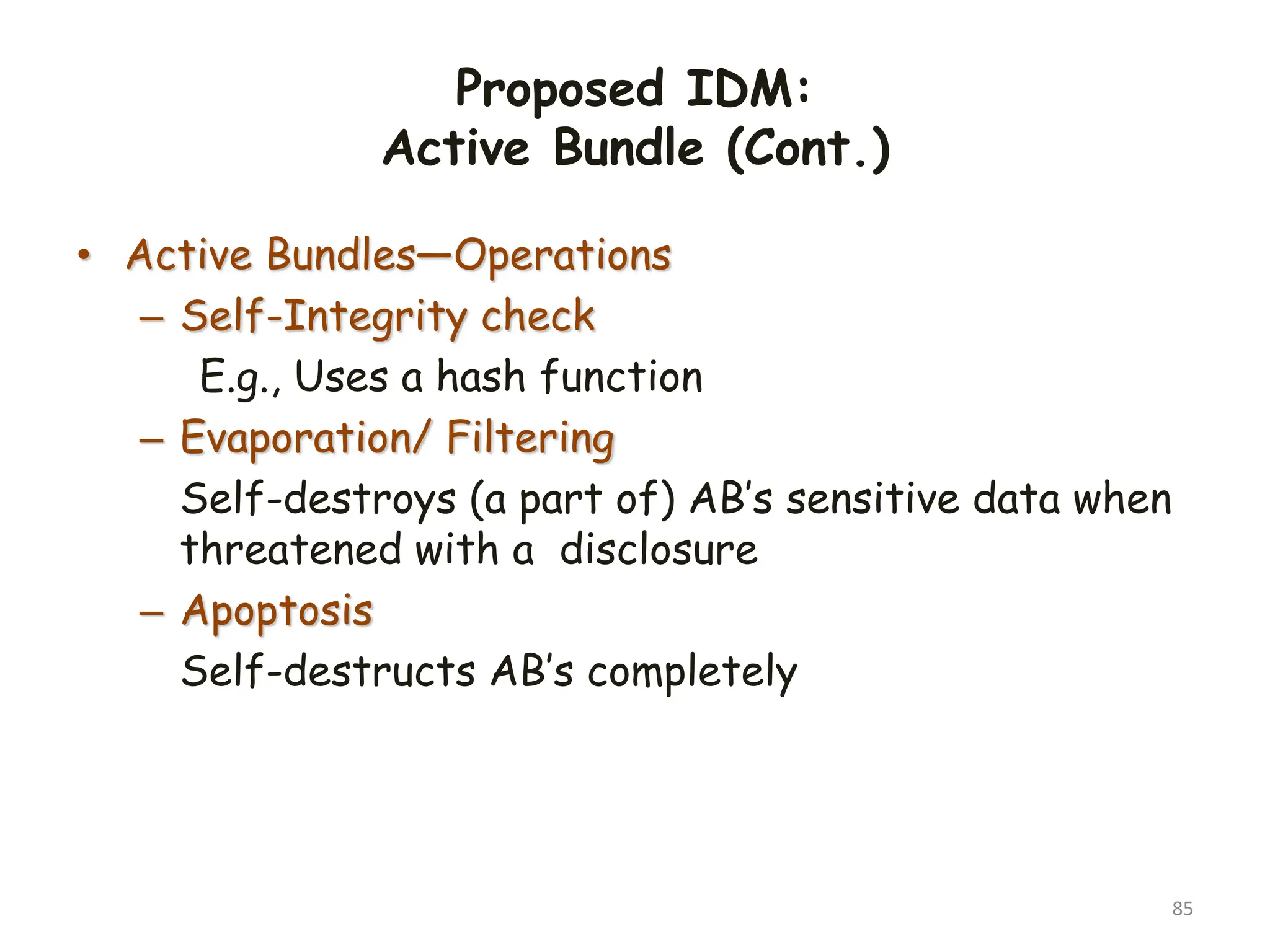 Proposed IDM:
Active Bundle (Cont.)
• Active Bundles—Operations
– Self-Integrity check
E.g., Uses a hash function
– Evaporation/ Filtering
Self-destroys (a part of) AB’s sensitive data when
threatened with a disclosure
– Apoptosis
Self-destructs AB’s completely
85
 