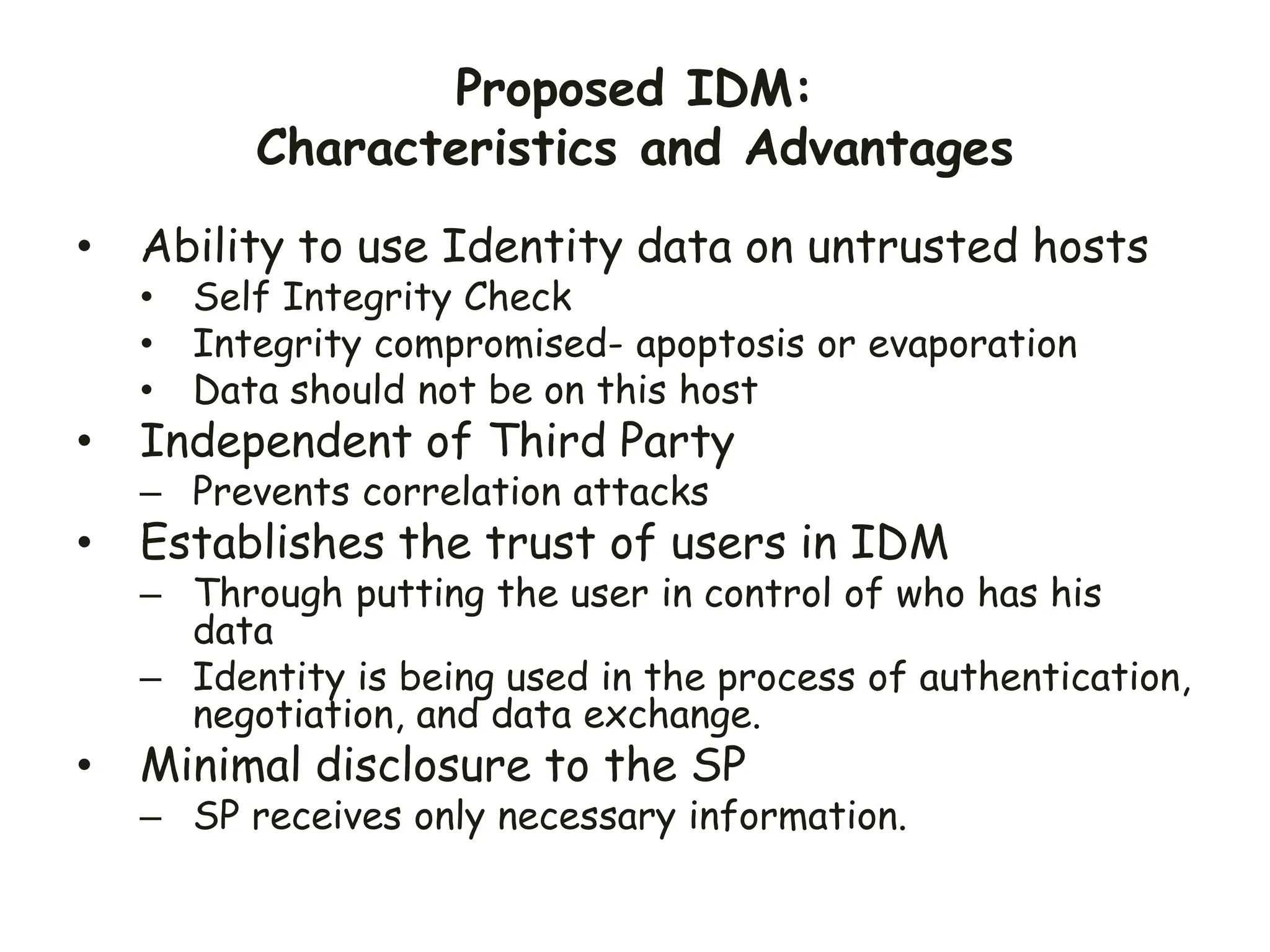 Proposed IDM:
Characteristics and Advantages
• Ability to use Identity data on untrusted hosts
• Self Integrity Check
• Integrity compromised- apoptosis or evaporation
• Data should not be on this host
• Independent of Third Party
– Prevents correlation attacks
• Establishes the trust of users in IDM
– Through putting the user in control of who has his
data
– Identity is being used in the process of authentication,
negotiation, and data exchange.
• Minimal disclosure to the SP
– SP receives only necessary information.
 