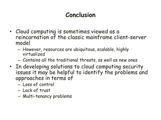 Conclusion
• Cloud computing is sometimes viewed as a
reincarnation of the classic mainframe client-server
model
– However, resources are ubiquitous, scalable, highly
virtualized
– Contains all the traditional threats, as well as new ones
• In developing solutions to cloud computing security
issues it may be helpful to identify the problems and
approaches in terms of
– Loss of control
– Lack of trust
– Multi-tenancy problems
 